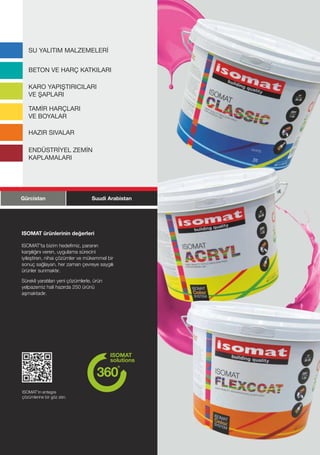 SU YALITIM MALZEMELERİ


   BETON VE HARÇ KATKILARI

   KARO YAPIŞTIRICILARI
   VE ŞAPLARI

   TAMİR HARÇLARI
   VE BOYALAR

   HAZIR SIVALAR

   ENDÜSTRİYEL ZEMİN
   KAPLAMALARI




Gürcistan                        Suudi Arabistan




ISOMAT ürünlerinin değerleri

ISOMAT'ta bizim hedefimiz, paranın
karşılığını veren, uygulama sürecini
iyileştiren, nihai çözümler ve mükemmel bir
sonuç sağlayan, her zaman çevreye saygılı
ürünler sunmaktır.

Sürekli yaratılan yeni çözümlerle, ürün
yelpazemiz hali hazırda 250 ürünü
aşmaktadır.




ISOMAT'ın entegre
çözümlerine bir göz atın.




                                                   5
 