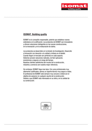 ISOMAT. Building quality

ISOMAT es la compañía responsable, potente que establece nuevos
estándares en la edificación. Los productos de ISOMAT son innovadores
y ofrecen soluciones inteligentes en las nuevas construcciones,
en la renovación y en la restauración de daños.

Los productos se desarrollan en la división de Investigación, Desarrollo
e Innovación con devoción a la calidad y énfasis en el detalle.
Cuando llegan al mercado son perfectos en cada aspecto.
Deberían proveer soluciones radicales, de fácil aplicación,
económicos y seguros a lo largo del tiempo.
Nuestros clientes satisfechos del mundo de la construcción,
industria y comercio son nuestra mejor referencia.

Sin embargo, ISOMAT llega mas lejos. Con unos profesionales muy
altamente cualificados, damos un soporte técnico muy seguro a todos.
El profesional de ISOMAT está siempre muy cercano a Usted con el
objetivo de asesorar en cualquier asunto de la construcción.
Debido a que ISOMAT esta interesado en su éxito y en la calidad de
su construcción.
 