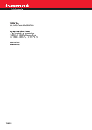 ISOMAT S.A.
    BUILDING CHEMICALS AND MORTARS


    OFICINAS PRINCIPALES- FABRICA
    17th km Thessaloniki - Ag. Athanasios Road
    P.O. BOX 1043, 570 03 Ag. Athanasios, Grecia
    Tel.: +30 2310 576 000, Fax: +30 2310 722 475


    www.isomat.eu
    info@isomat.eu




06/2011
 