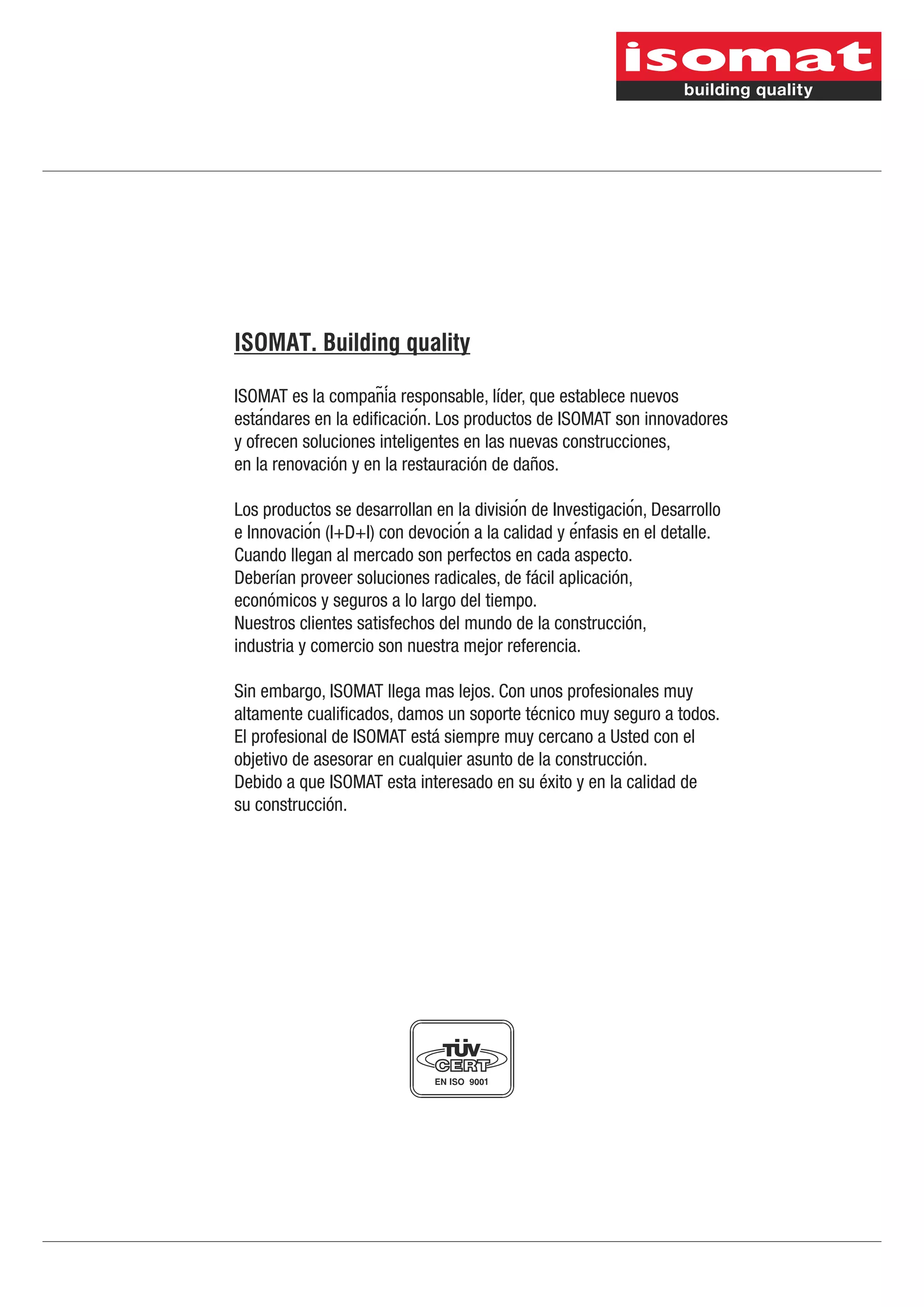 ISOMAT. Building quality
ISOMAT es la compania responsable, líder, que establece nuevos
̃́
estandares en la edificacion. Los productos de ISOMAT son innovadores
́
́
y ofrecen soluciones inteligentes en las nuevas construcciones,
en la renovación y en la restauración de daños.
Los productos se desarrollan en la division de Investigacion, Desarrollo
́
́
e Innovacion (I+D+I) con devocion a la calidad y enfasis en el detalle.
́
́
́
Cuando llegan al mercado son perfectos en cada aspecto.
Deberían proveer soluciones radicales, de fácil aplicación,
económicos y seguros a lo largo del tiempo.
Nuestros clientes satisfechos del mundo de la construcción,
industria y comercio son nuestra mejor referencia.
Sin embargo, ISOMAT llega mas lejos. Con unos profesionales muy
altamente cualificados, damos un soporte técnico muy seguro a todos.
El profesional de ISOMAT está siempre muy cercano a Usted con el
objetivo de asesorar en cualquier asunto de la construcción.
Debido a que ISOMAT esta interesado en su éxito y en la calidad de
su construcción.

 