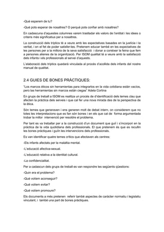 -Què esperem de tu?
-Què pots esperar de nosaltres? O perquè pots confiar amb nosaltres?
En cadascuna d’aquestes columnes varem traslladar els valors de l’entitat i les idees o
criteris més significatius per a nosaltres.
La construcció dels tríptics té a veure amb les expectatives basades en la justícia i la
veritat, i en el fet de poder satisfer-les. Pretenem educar també en les expectatives de
les persones per a la millora de la seva satisfacció i donar a conèixer la feina que fem
a persones alienes de la organització. Per ISOM qualitat té a veure amb la satisfacció
dels infants i els professionals al servei d’aquests.
L’elaboració dels tríptics quedarà vinculada al procés d’acollida dels infants del nostre
manual de qualitat.
2.4 GUIES DE BONES PRÀCTIQUES:
“Los marcos éticos sin herramientas para integrarlos en la vida cotidiana están vacíos,
pero las herramientas sin marcos están ciegas” Adela Cortina
En grups de treball a ISOM es realitza un procés de d’identificació dels temes clau que
afecten la pràctica dels serveis i que cal fer una nova mirada des de la perspectiva de
la ètica.
Són temes que generaven i ens generen molt de debat intern, on considerem que no
totes les interpretacions que es fan són bones i en els que cal de forma argumentada
trobar la millor intervenció per resoldre el problema.
Per tant es va treballar per a la construcció d’un document que guiï i s’incorpori en la
pràctica de la vida quotidiana dels professionals. El que pretenem és que es recullin
les bones pràctiques i guiïn les intervencions dels professionals.
Es van identificar quatre temes crítics que afectaven als centres:
-Els infants afectats per la malaltia mental.
-L’educació afectiva-sexual.
-L’educació relativa a la identitat cultural.
-La confidencialitat.
Per a cadascun dels grups de treball es van respondre les següents qüestions:
-Quin era el problema?
-Què volíem aconseguir?
-Què volíem evitar?
-Què volíem promoure?
Els documents a més pretenen referir també aspectes de caràcter normatiu i legislatiu
vinculant, i també una part de bones pràctiques.
 