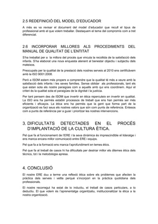 2.5 REDEFINICIÓ DEL MODEL D’EDUCADOR
A més es va revisar el document del model d’educador que recull el tipus de
professional amb el que volem treballar. Destaquem el tema del compromís com a tret
diferencial.
2.6 INCORPORAR MILLORES ALS PROCEDIMENTS DEL
MANUAL DE QUALITAT DE L’ENTITAT
S’ha treballat per a la millora del procés que vincula la recollida de la satisfacció dels
infants. S’ha elaborat una nova enquesta atenent al benestar objectiu i subjectiu dels
mateixos.
Preocupats per la qualitat de la prestació dels nostres serveis al 2010 ens certificàvem
amb la ISO 9001:2008.
Però a ISOM estem més propers a comprendre que la qualitat té més a veure amb la
satisfacció dels infants i les seves famílies. Sense oblidar als professionals, tant els
que estan sota els nostre paraigües com a aquells amb qui ens coordinem. Aquí el
criteri és la qualitat sota el paraigües de la dignitat i la justícia.
Per tant pensem des de ISOM que invertir en ètica repercuteix en invertir en qualitat.
La ISO ens ha permès establir processos de treball que ens han permès ser més
eficients i eficaços. La ètica ens ha permès que la gent que forma part de la
organització es faci seus els nostres valors que són com punts de referència. Entesos
com a punts de referència per a guiar i prioritzar les nostres intervencions.
3. DIFICULTATS DETECTADES EN EL PROCÉS
D’IMPLANTACIÓ DE LA CULTURA ÈTICA.
Pel que fa al funcionament de l’ERE i la seva dinàmica és imprescindible el lideratge i
ens manca encara millor comunicació entre ERE i equips.
Pel que fa a la formació ens manca l’aprofundiment en temes ètics.
Pel que fa al treball de casos hi ha dificultats per destriar millor els dilemes ètics dels
tècnics, tot i la metodologia apresa.
4. CONCLUSIÓ
El nostre ERE duu a terme una reflexió ètica sobre els problemes que afecten la
pràctica dels serveis i vetlla perquè s’incorpori en la pràctica quotidiana dels
professionals.
El nostre recorregut ha estat de lo inductiu, el treball de casos particulars, a lo
deductiu. El que volem és l’aprenentatge organitzatiu, institucionalitzar la ètica a la
nostra organització.
 