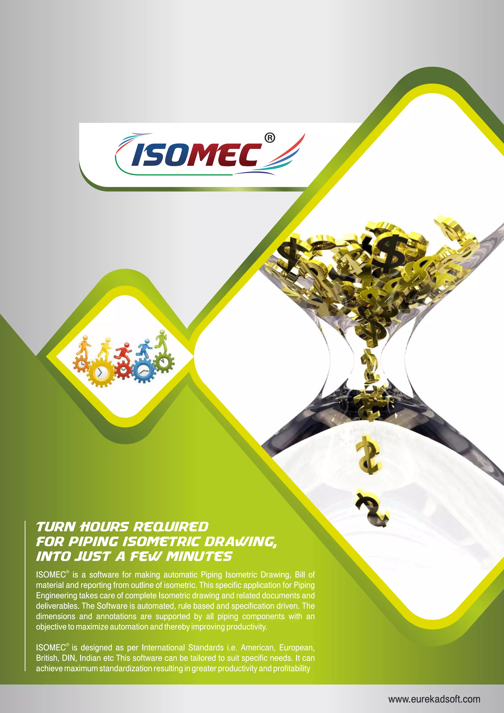 ISOISOMECMEC
www.eurekadsoft.com
Turn hours required
for piping isometric drawing,
into just a few minutes
ISOMEC is a software for making automatic Piping Isometric Drawing, Bill of
material and reporting from outline of isometric. This specific application for Piping
Engineering takes care of complete Isometric drawing and related documents and
deliverables. The Software is automated, rule based and specification driven. The
dimensions and annotations are supported by all piping components with an
objective to maximize automation and thereby improving productivity.
®
ISOMEC is designed as per International Standards i.e. American, European,
British, DIN, Indian etc This software can be tailored to suit specific needs. It can
achieve maximum standardization resulting in greater productivity and profitability
®
 
