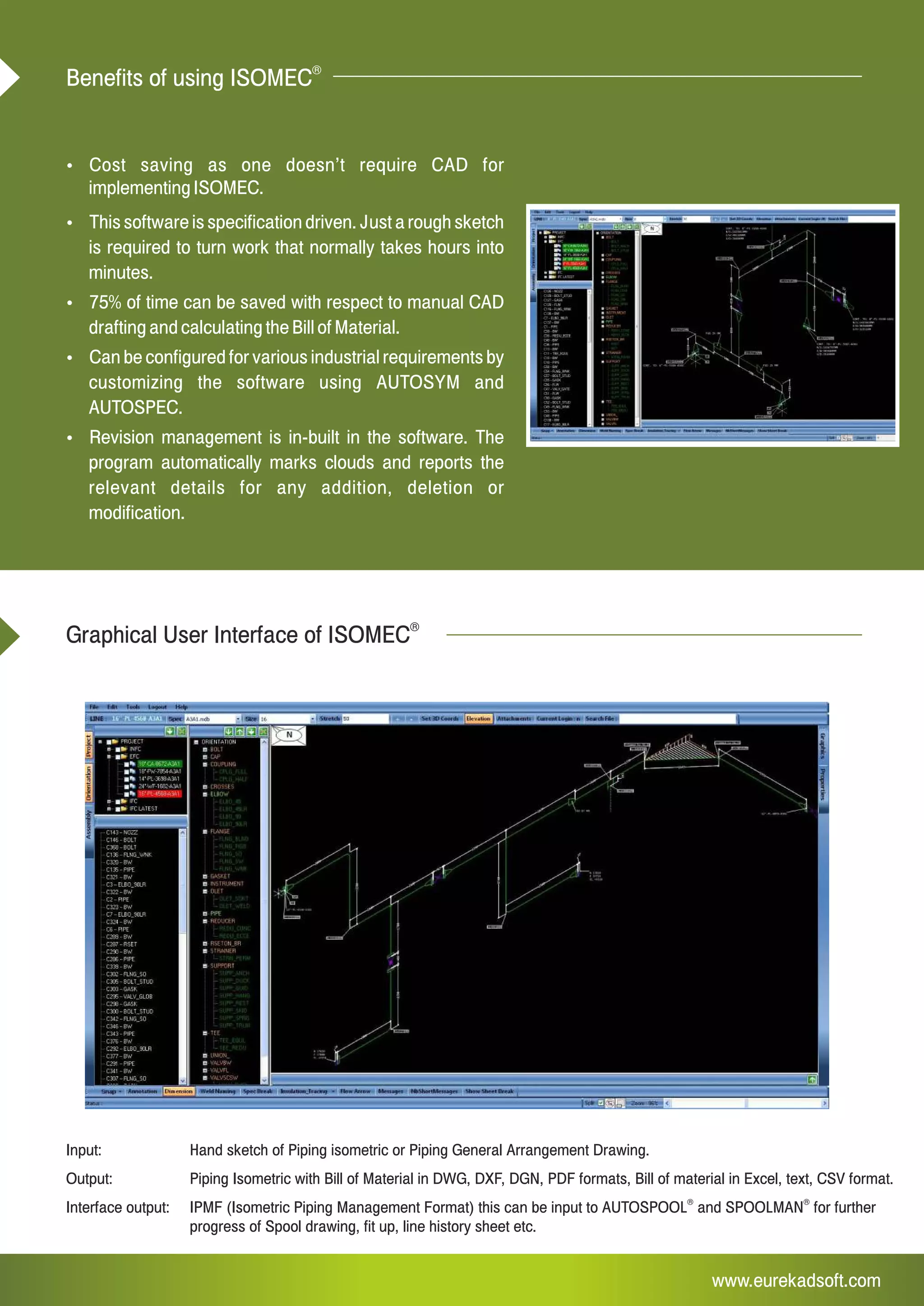 www.eurekadsoft.com
Input: Hand sketch of Piping isometric or Piping General Arrangement Drawing.
Output: Piping Isometric with Bill of Material in DWG, DXF, DGN, PDF formats, Bill of material in Excel, text, CSV format.
® ®
Interface output: IPMF (Isometric Piping Management Format) this can be input to AUTOSPOOL and SPOOLMAN for further
progress of Spool drawing, fit up, line history sheet etc.
Graphical User Interface of ISOMEC
®
Ÿ Cost saving as one doesn’t require CAD for
implementing ISOMEC.
Ÿ This software is specification driven. Just a rough sketch
is required to turn work that normally takes hours into
minutes.
Ÿ 75% of time can be saved with respect to manual CAD
drafting and calculating the Bill of Material.
Ÿ Can be configured for various industrial requirements by
customizing the software using AUTOSYM and
AUTOSPEC.
Ÿ Revision management is in-built in the software. The
program automatically marks clouds and reports the
relevant details for any addition, deletion or
modification.
®
Benefits of using ISOMEC
 