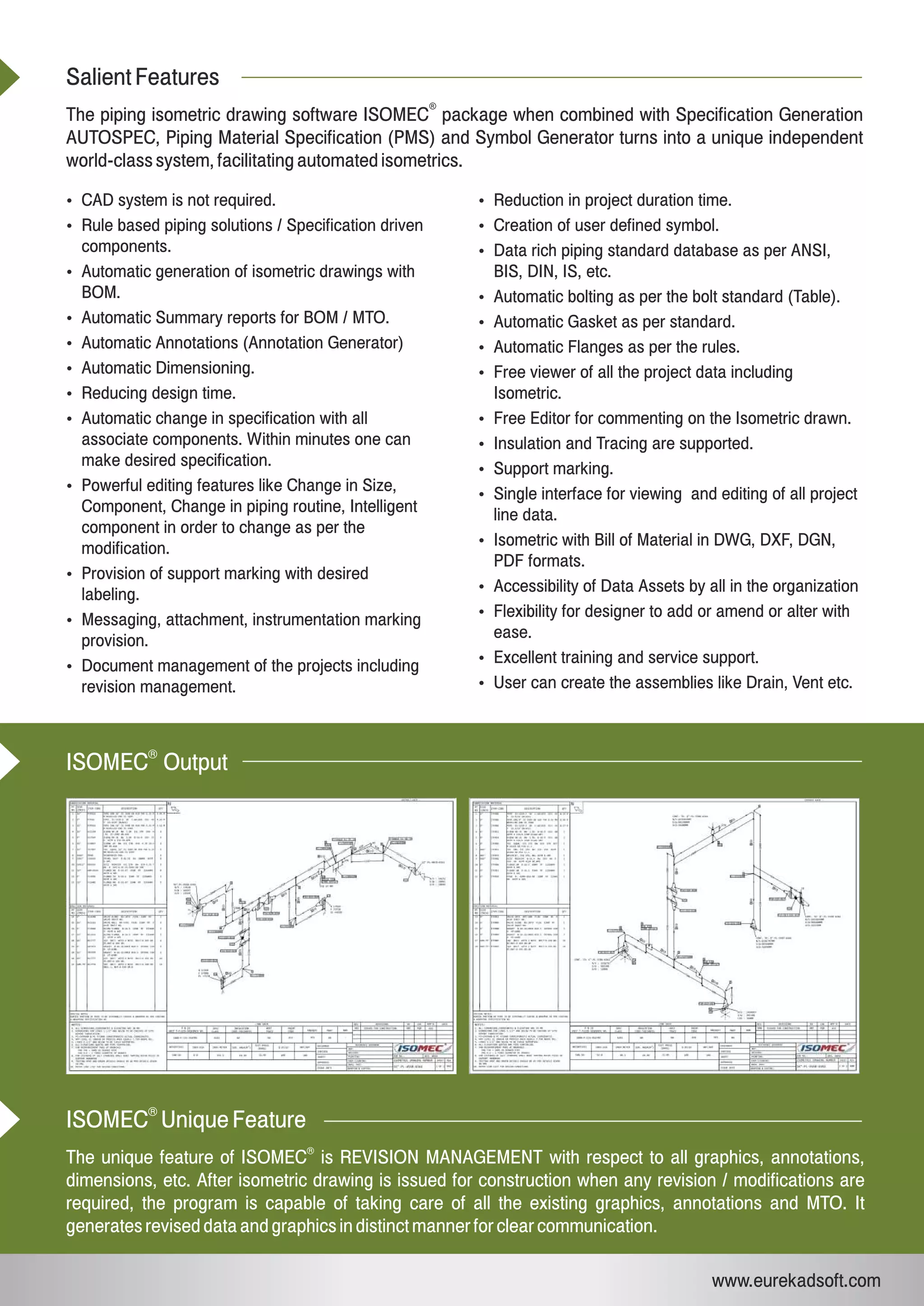 Salient Features
The piping isometric drawing software ISOMEC package when combined with Specification Generation
AUTOSPEC, Piping Material Specification (PMS) and Symbol Generator turns into a unique independent
world-class system, facilitating automated isometrics.
®
Ÿ CAD system is not required.
Ÿ Rule based piping solutions / Specification driven
components.
Ÿ Automatic generation of isometric drawings with
BOM.
Ÿ Automatic Summary reports for BOM / MTO.
Ÿ Automatic Annotations (Annotation Generator)
Ÿ Automatic Dimensioning.
Ÿ Reducing design time.
Ÿ Automatic change in specification with all
associate components. Within minutes one can
make desired specification.
Ÿ Powerful editing features like Change in Size,
Component, Change in piping routine, Intelligent
component in order to change as per the
modification.
Ÿ Provision of support marking with desired
labeling.
Ÿ Messaging, attachment, instrumentation marking
provision.
Ÿ Document management of the projects including
revision management.
Ÿ Reduction in project duration time.
Ÿ Creation of user defined symbol.
Ÿ Data rich piping standard database as per ANSI,
BIS, DIN, IS, etc.
Ÿ Automatic bolting as per the bolt standard (Table).
Ÿ Automatic Gasket as per standard.
Ÿ Automatic Flanges as per the rules.
Ÿ Free viewer of all the project data including
Isometric.
Ÿ Free Editor for commenting on the Isometric drawn.
Ÿ Insulation and Tracing are supported.
Ÿ Support marking.
Ÿ Single interface for viewing and editing of all project
line data.
Ÿ Isometric with Bill of Material in DWG, DXF, DGN,
PDF formats.
Ÿ Accessibility of Data Assets by all in the organization
Ÿ Flexibility for designer to add or amend or alter with
ease.
Ÿ Excellent training and service support.
Ÿ User can create the assemblies like Drain, Vent etc.
ISOMEC Unique Feature
The unique feature of ISOMEC is REVISION MANAGEMENT with respect to all graphics, annotations,
dimensions, etc. After isometric drawing is issued for construction when any revision / modifications are
required, the program is capable of taking care of all the existing graphics, annotations and MTO. It
generates revised data and graphics in distinct manner for clear communication.
®
®
www.eurekadsoft.com
®
ISOMEC Output
®
 