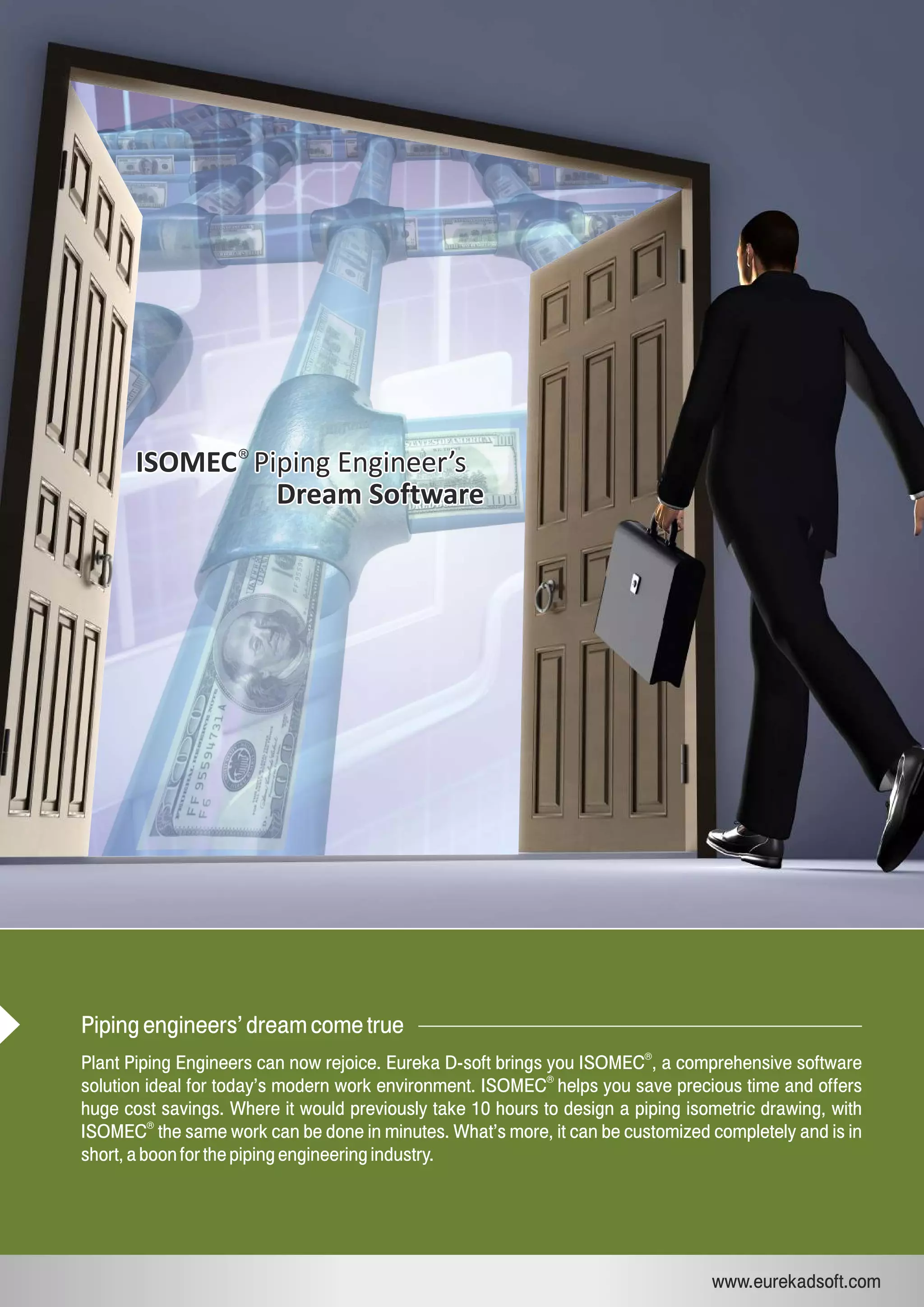 ISOMEC Piping Engineer’sISOMEC Piping Engineer’s®
Dream SoftwareDream Software
Piping engineers’ dream come true
Plant Piping Engineers can now rejoice. Eureka D-soft brings you ISOMEC , a comprehensive software
®
solution ideal for today’s modern work environment. ISOMEC helps you save precious time and offers
huge cost savings. Where it would previously take 10 hours to design a piping isometric drawing, with
®
ISOMEC the same work can be done in minutes. What’s more, it can be customized completely and is in
short, a boon for the piping engineering industry.
®
www.eurekadsoft.com
 