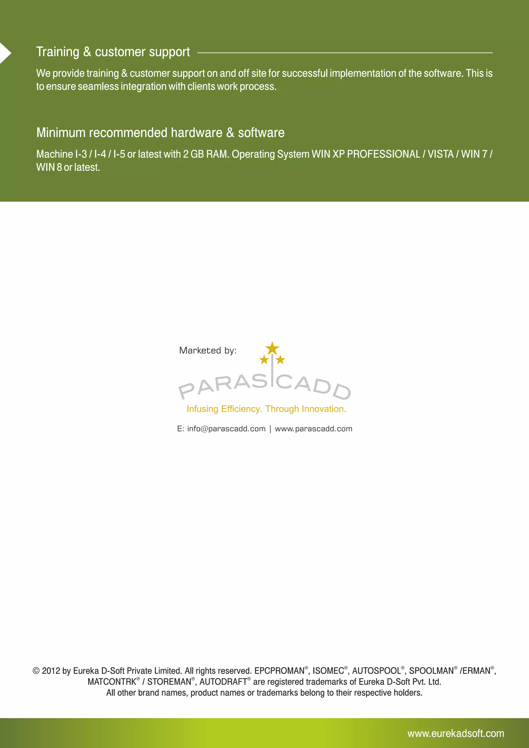 www.eurekadsoft.com
E: info@parascadd.com | www.parascadd.com
Marketed by:
© 2012 by Eureka D-Soft Private Limited. All rights reserved. AUTOSPOOL , SPOOLMAN /ERMAN ,
® ® ®
MATCONTRK / STOREMAN , AUTODRAFT are registered trademarks of Eureka D-Soft Pvt. Ltd.
All other brand names, product names or trademarks belong to their respective holders.
® ® ® ® ®
EPCPROMAN , ISOMEC ,
Training & customer support
We provide training & customer support on and off site for successful implementation of the software. This is
to ensure seamless integration with clients work process.
Minimum recommended hardware & software
Machine I-3 / I-4 / I-5 or latest with 2 GB RAM. Operating System WIN XP PROFESSIONAL / VISTA / WIN 7 /
WIN 8 or latest.
 