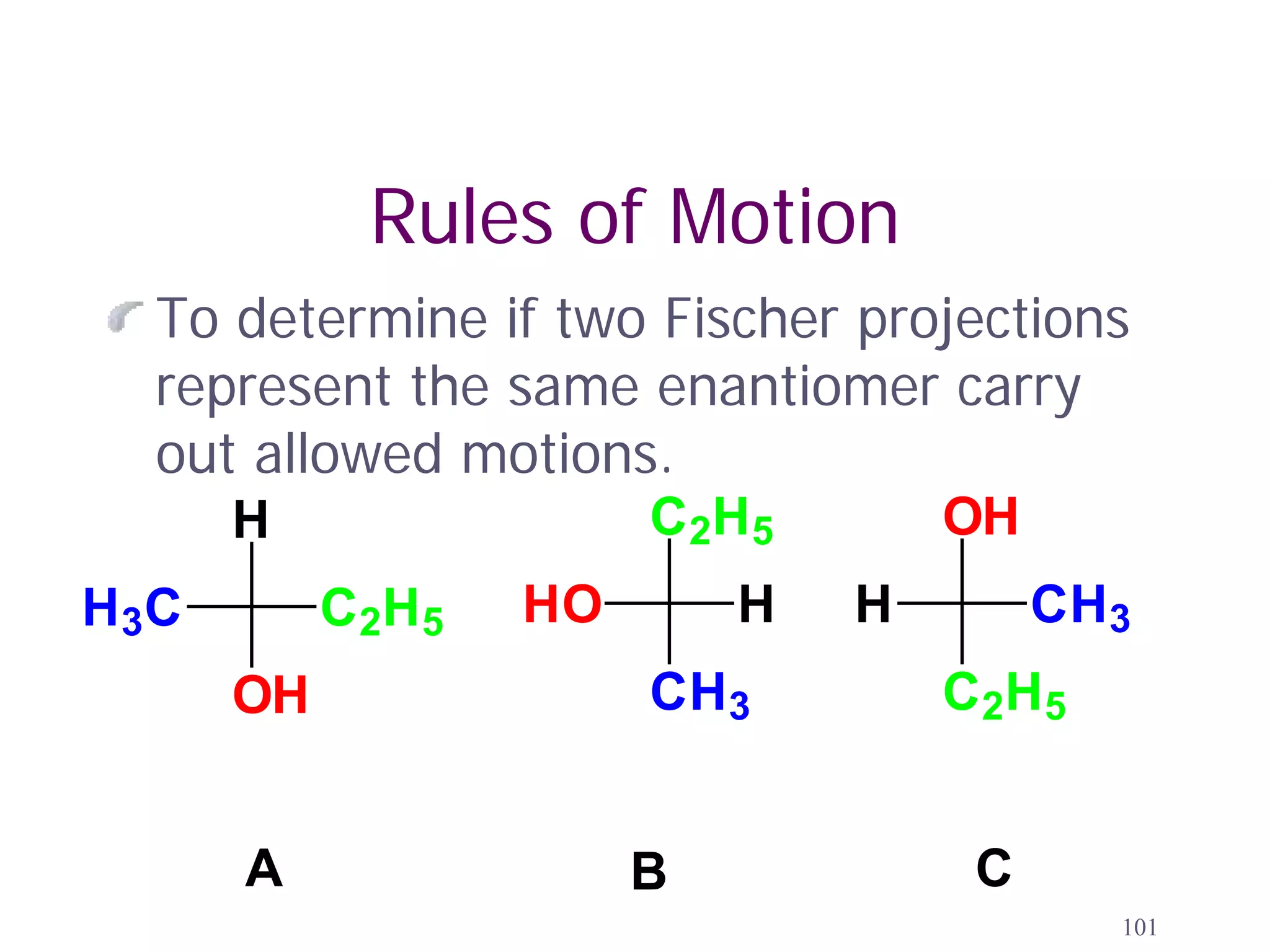 Rules of Motion
  To determine if two Fischer projections
  represent the same enantiomer carry
  out allowed motions.
       H                  C 2H 5       OH
H 3C        C 2H 5   HO       H    H        CH3
       OH                 CH3          C 2H 5


       A                  B             C
                                                101
 