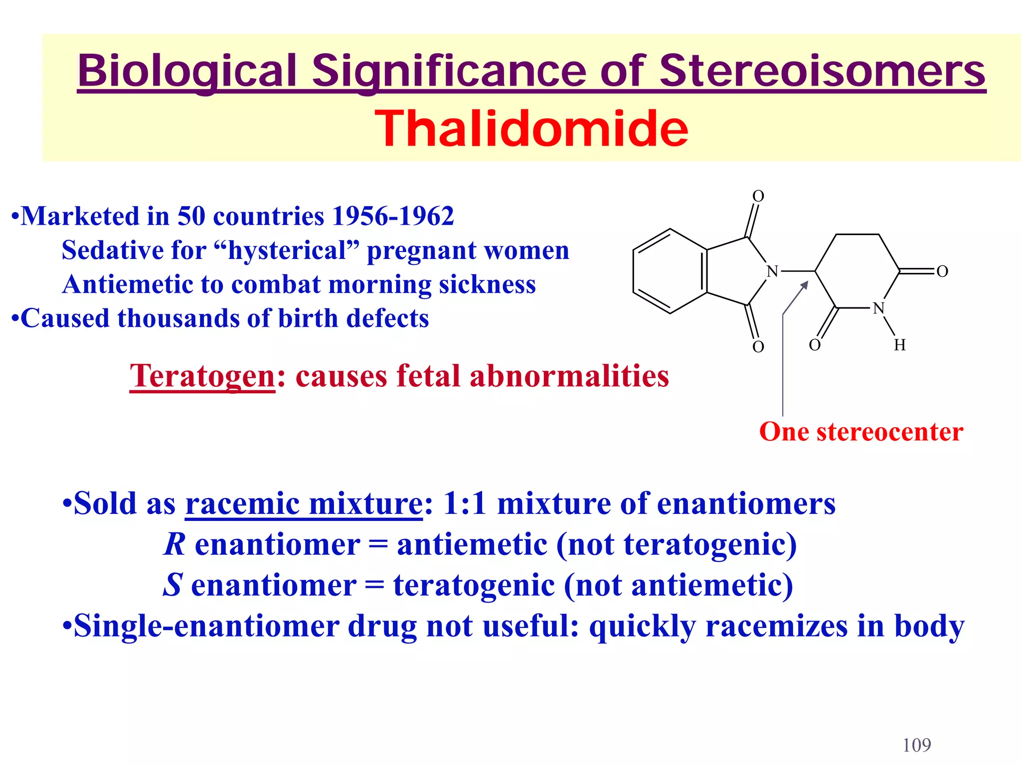 Biological Significance of Stereoisomers
                           Thalidomide
                                                 O
•Marketed in 50 countries 1956-1962
   Sedative for “hysterical” pregnant women
                                                     N                 O
   Antiemetic to combat morning sickness
                                                             N
•Caused thousands of birth defects
                                                 O       O       H

         Teratogen: causes fetal abnormalities
                                                  One stereocenter

   •Sold as racemic mixture: 1:1 mixture of enantiomers
          R enantiomer = antiemetic (not teratogenic)
          S enantiomer = teratogenic (not antiemetic)
   •Single-enantiomer drug not useful: quickly racemizes in body


                                                                 109
 