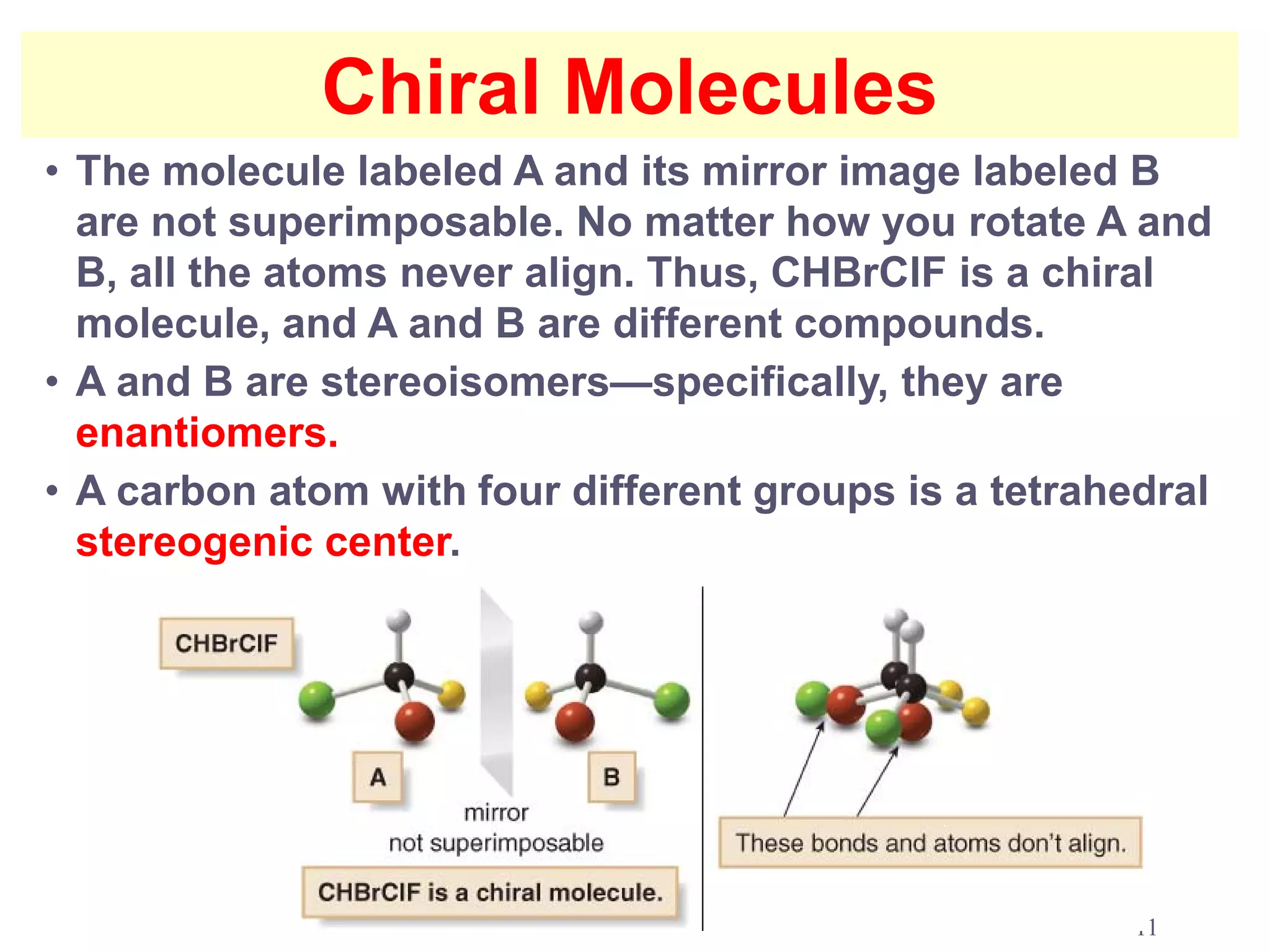 Chiral Molecules
• The molecule labeled A and its mirror image labeled B
  are not superimposable. No matter how you rotate A and
  B, all the atoms never align. Thus, CHBrClF is a chiral
  molecule, and A and B are different compounds.
• A and B are stereoisomers—specifically, they are
  enantiomers.
• A carbon atom with four different groups is a tetrahedral
  stereogenic center.




                                                       11
 