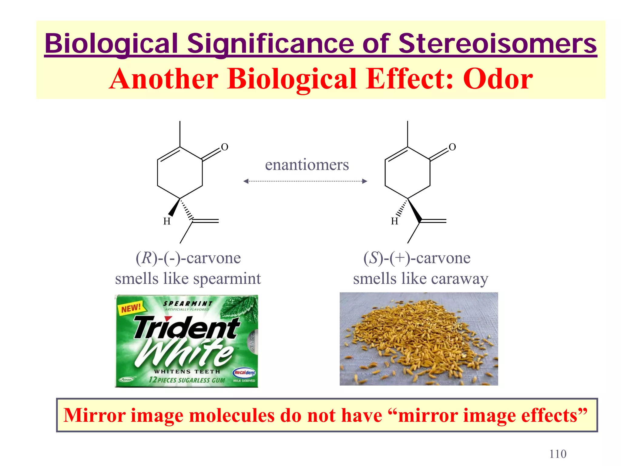 Biological Significance of Stereoisomers
     Another Biological Effect: Odor
                     O                                   O
                              enantiomers


            H                                    H


        (R)-(-)-carvone                      (S)-(+)-carvone
      smells like spearmint                 smells like caraway




 Mirror image molecules do not have “mirror image effects”
                                                                  110
 
