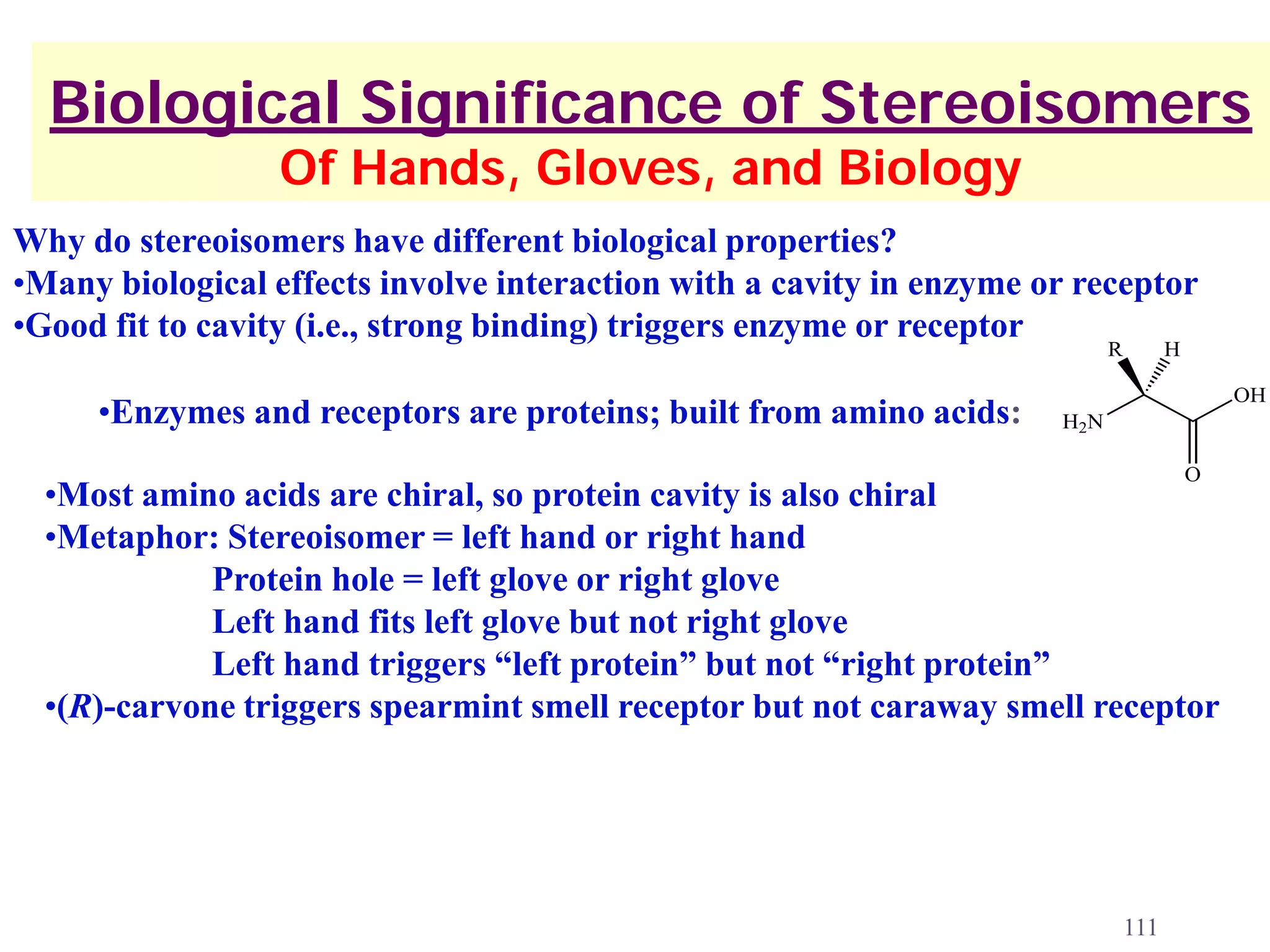Biological Significance of Stereoisomers
                 Of Hands, Gloves, and Biology
Why do stereoisomers have different biological properties?
•Many biological effects involve interaction with a cavity in enzyme or receptor
•Good fit to cavity (i.e., strong binding) triggers enzyme or receptor
                                                                            R         H

                                                                                              OH
     •Enzymes and receptors are proteins; built from amino acids:     H2N

                                                                                          O
  •Most amino acids are chiral, so protein cavity is also chiral
  •Metaphor: Stereoisomer = left hand or right hand
             Protein hole = left glove or right glove
             Left hand fits left glove but not right glove
             Left hand triggers “left protein” but not “right protein”
  •(R)-carvone triggers spearmint smell receptor but not caraway smell receptor




                                                                                111
 