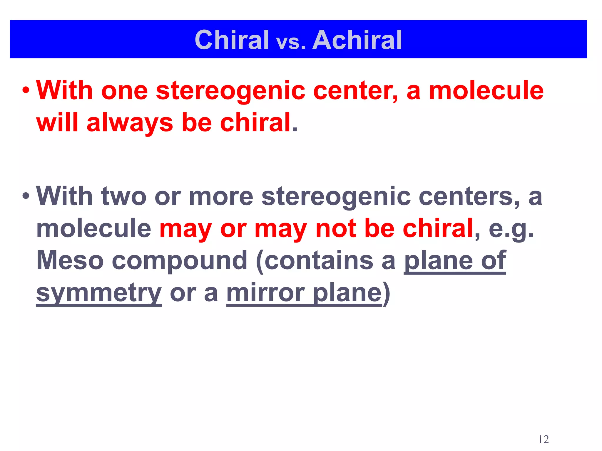 Chiral vs. Achiral
• With one stereogenic center, a molecule
  will always be chiral.

• With two or more stereogenic centers, a
  molecule may or may not be chiral, e.g.
  Meso compound (contains a plane of
  symmetry or a mirror plane)




                                        12
 