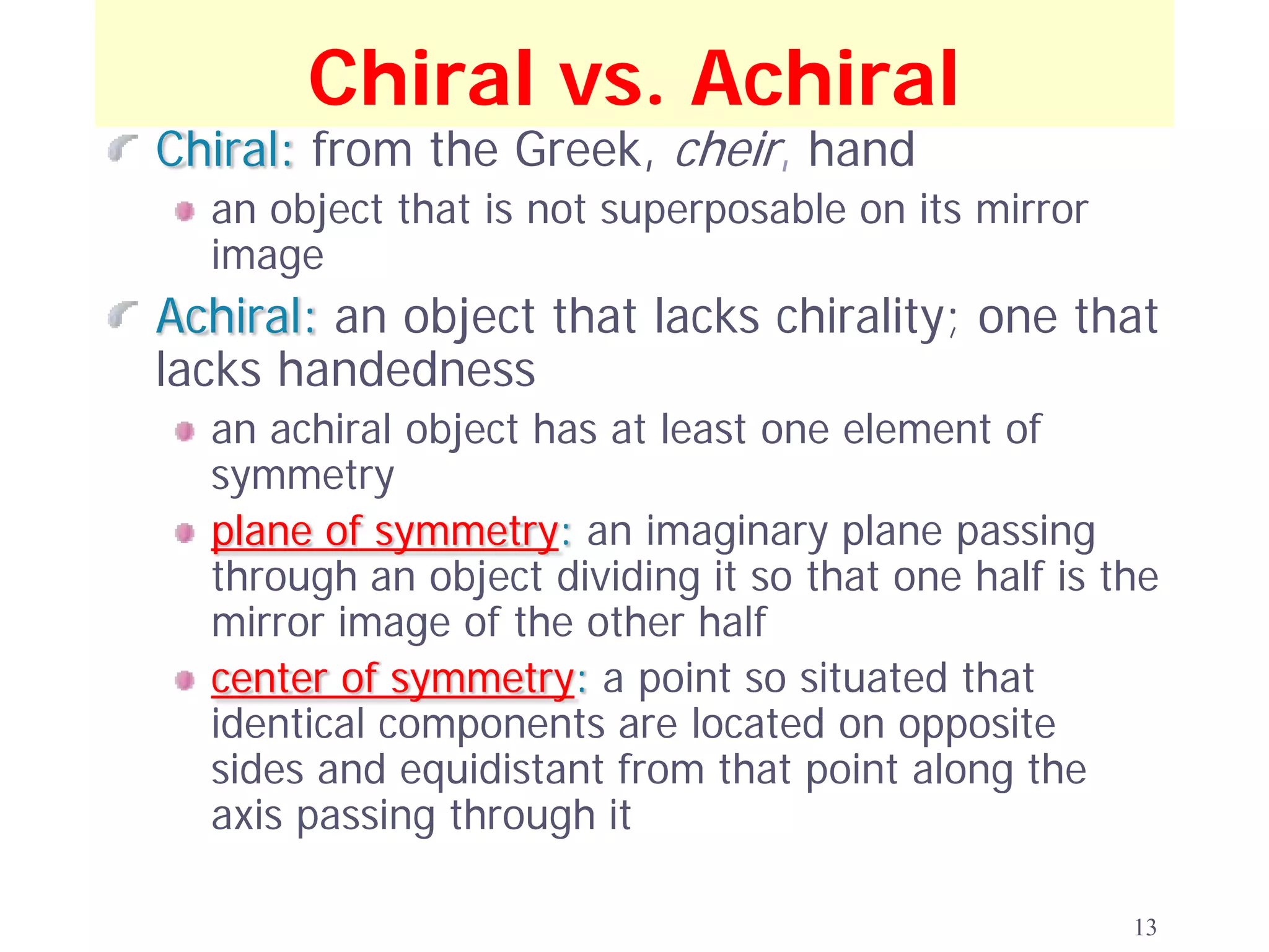 Chiral vs. Achiral
Chiral: from the Greek, cheir, hand
  an object that is not superposable on its mirror
  image
Achiral: an object that lacks chirality; one that
lacks handedness
  an achiral object has at least one element of
  symmetry
  plane of symmetry: an imaginary plane passing
  through an object dividing it so that one half is the
  mirror image of the other half
  center of symmetry: a point so situated that
  identical components are located on opposite
  sides and equidistant from that point along the
  axis passing through it

                                                     13
 