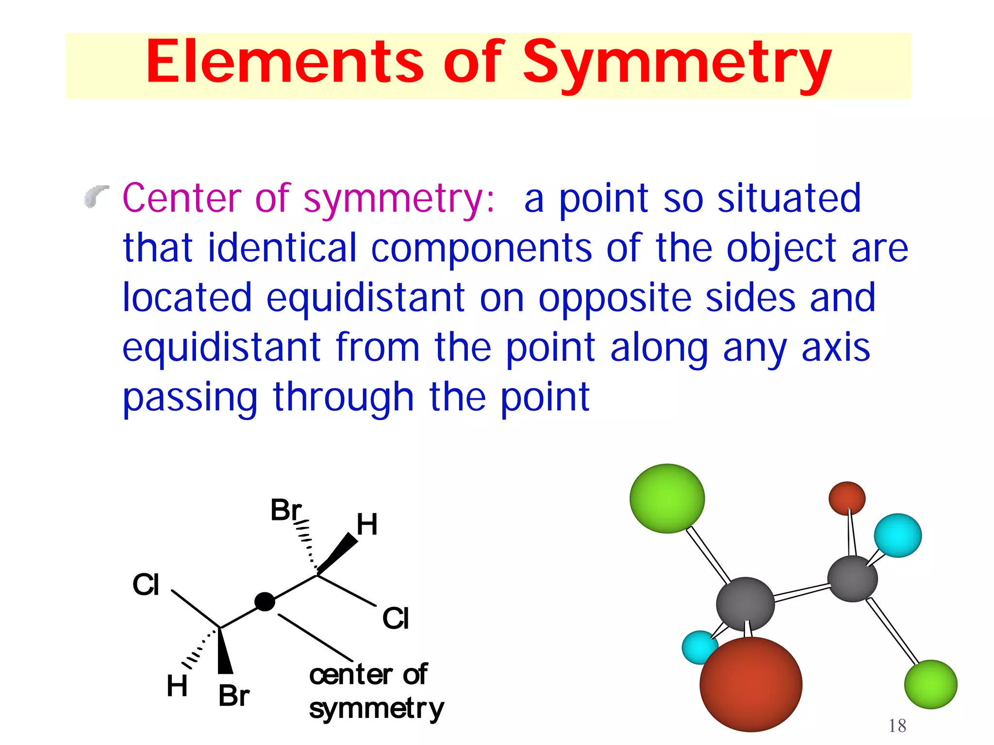 Elements of Symmetry

Center of symmetry: a point so situated
that identical components of the object are
located equidistant on opposite sides and
equidistant from the point along any axis
passing through the point

              Br
                      H

Cl
                          Cl

     H             center of
         Br        symmetry
                                         18
 