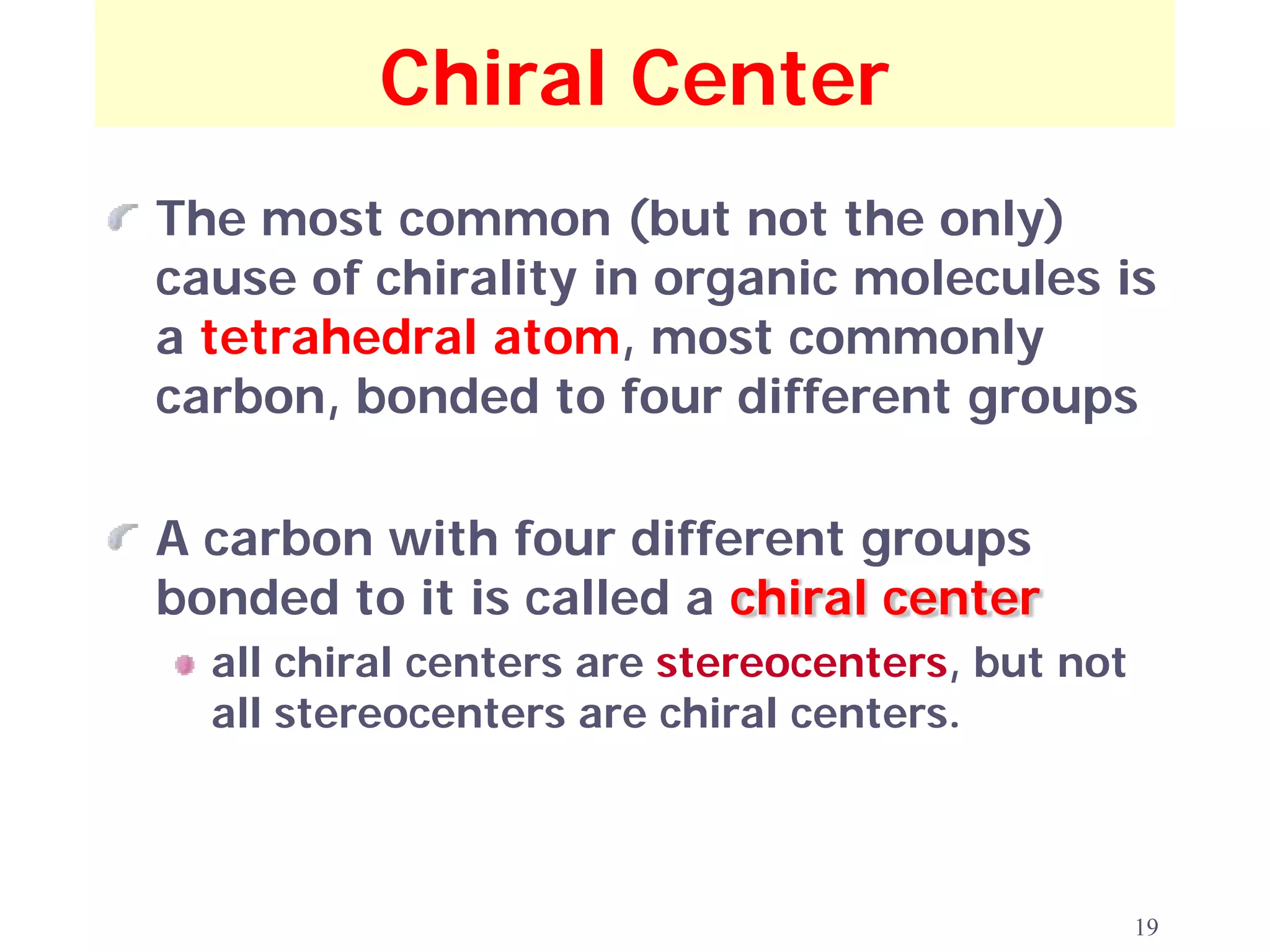Chiral Center
The most common (but not the only)
cause of chirality in organic molecules is
a tetrahedral atom, most commonly
carbon, bonded to four different groups

A carbon with four different groups
bonded to it is called a chiral center
  all chiral centers are stereocenters, but not
  all stereocenters are chiral centers.



                                                  19
 