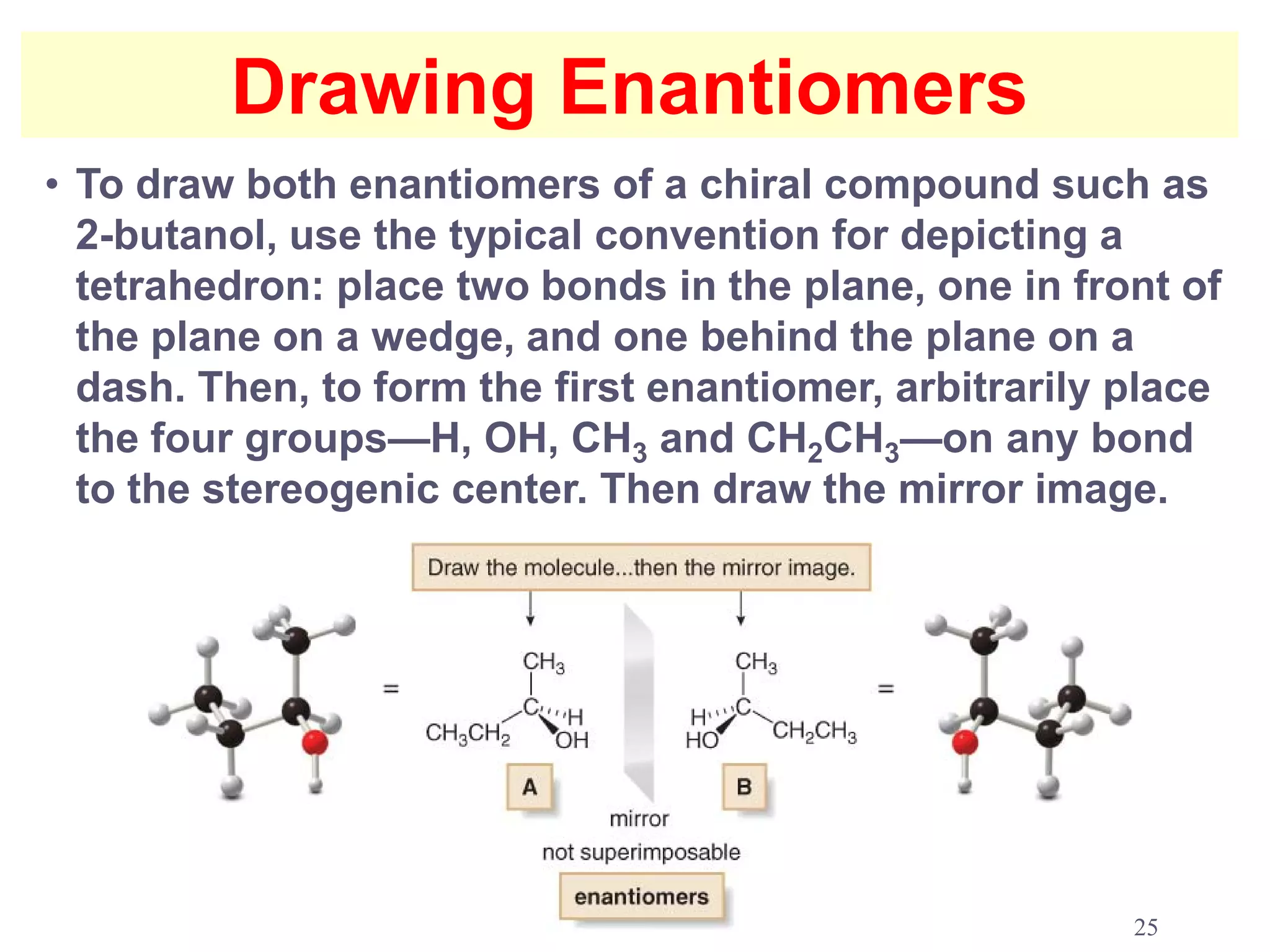 Drawing Enantiomers
• To draw both enantiomers of a chiral compound such as
  2-butanol, use the typical convention for depicting a
  tetrahedron: place two bonds in the plane, one in front of
  the plane on a wedge, and one behind the plane on a
  dash. Then, to form the first enantiomer, arbitrarily place
  the four groups—H, OH, CH3 and CH2CH3—on any bond
  to the stereogenic center. Then draw the mirror image.




                                                        25
 