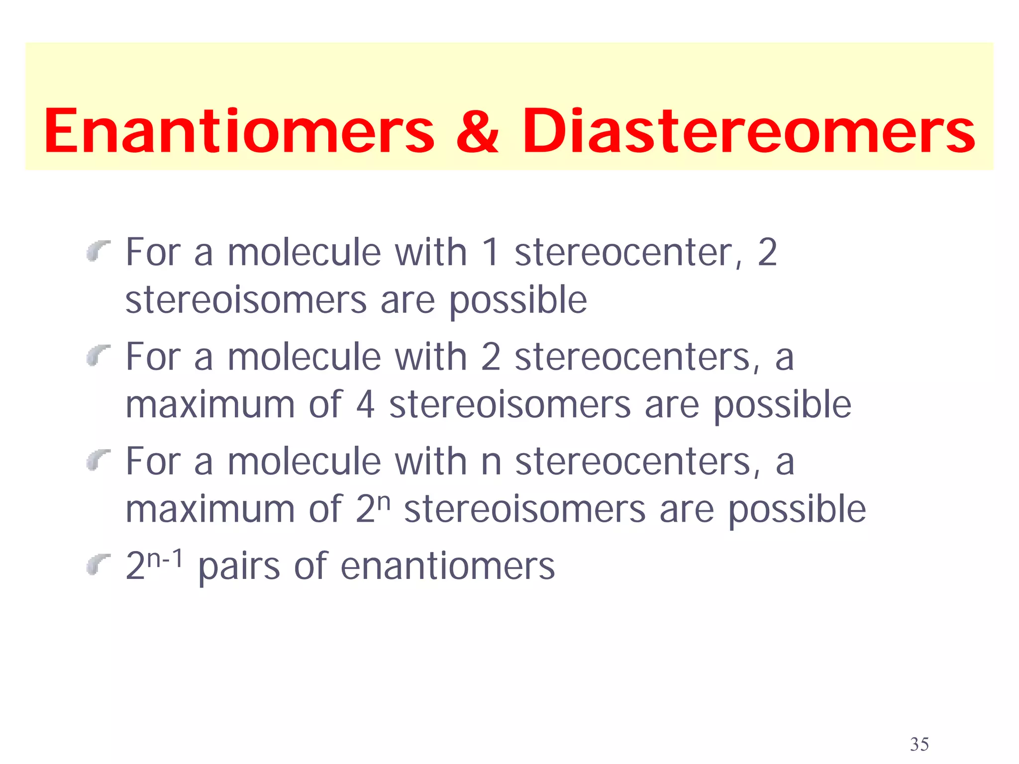 Enantiomers & Diastereomers
  For a molecule with 1 stereocenter, 2
  stereoisomers are possible
  For a molecule with 2 stereocenters, a
  maximum of 4 stereoisomers are possible
  For a molecule with n stereocenters, a
  maximum of 2n stereoisomers are possible
  2n-1 pairs of enantiomers



                                             35
 