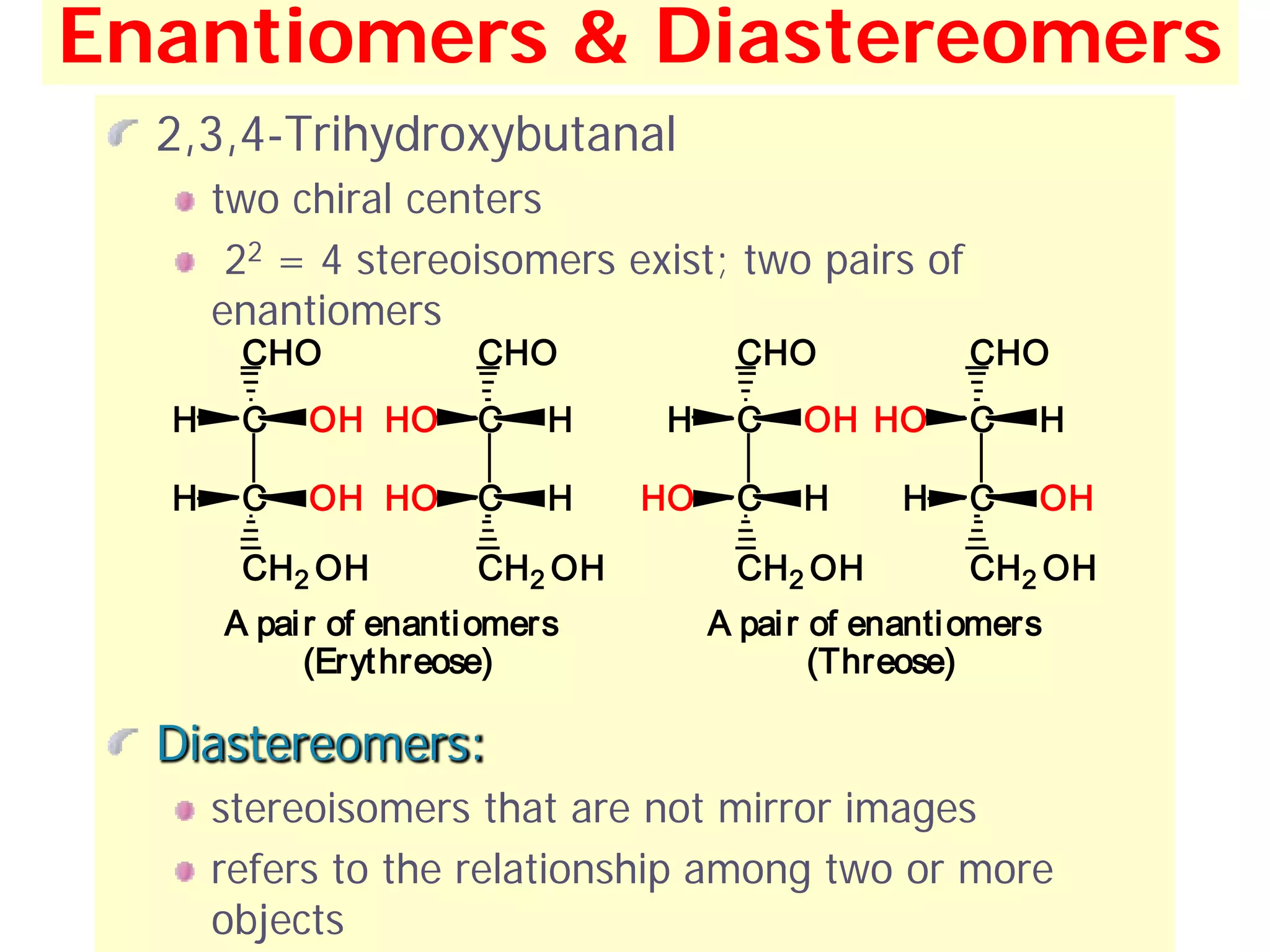 Enantiomers & Diastereomers
  2,3,4-Trihydroxybutanal
      two chiral centers
       22 = 4 stereoisomers exist; two pairs of
      enantiomers
       CHO             CHO             CHO             CHO
  H    C   OH HO       C    H   H      C   OH HO       C   H

  H    C   OH HO       C    H   HO     C   H      H    C   OH

       CH2 OH          CH2 OH          CH2 OH          CH2 OH
      A pai r of enanti omers        A pai r of enanti omers
            (Eryt hreose)                    (Threose)

  Diastereomers:
      stereoisomers that are not mirror images
      refers to the relationship among two or more
      objects                                                   36
 