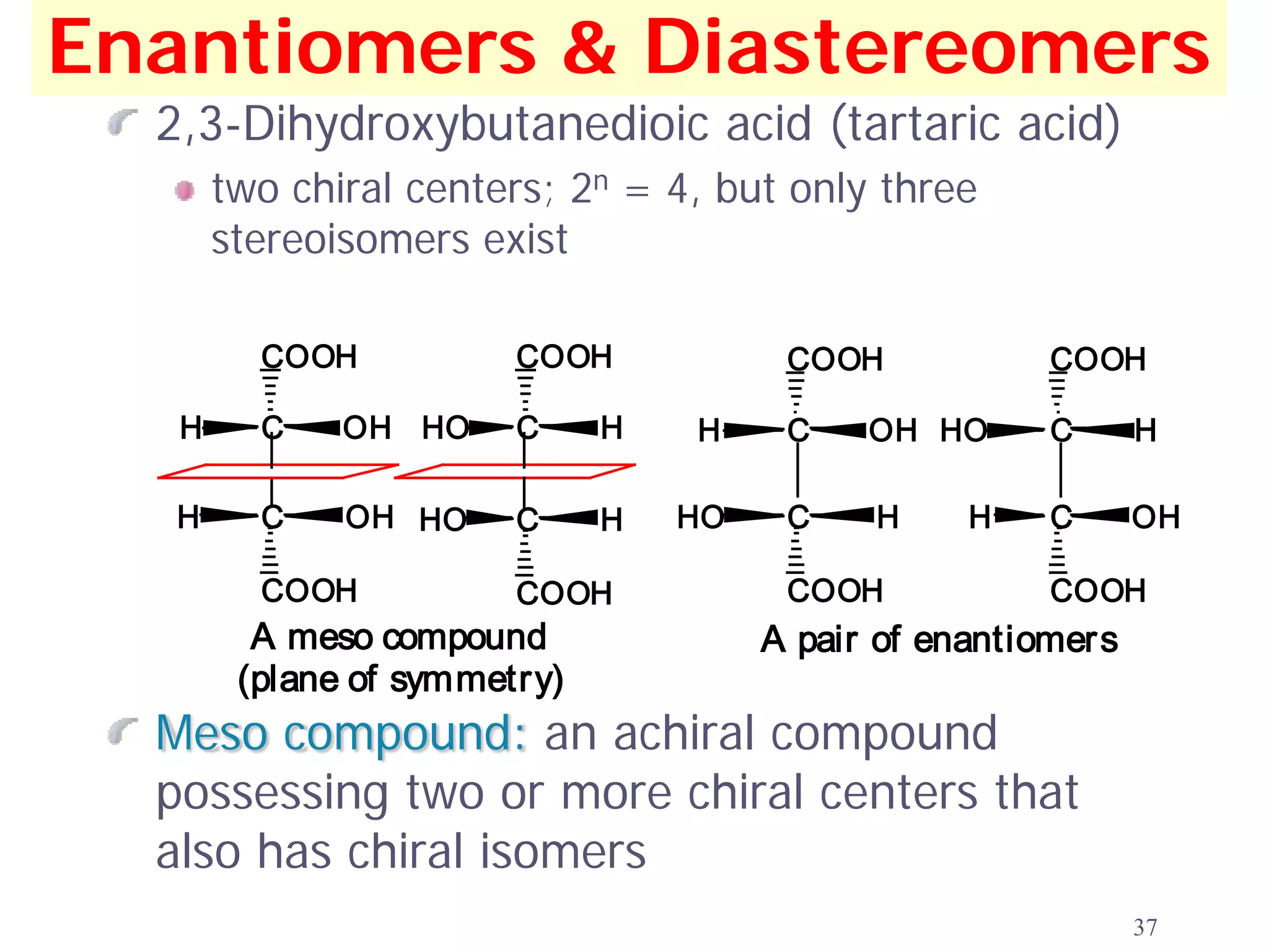 Enantiomers & Diastereomers
  2,3-Dihydroxybutanedioic acid (tartaric acid)
       two chiral centers; 2n = 4, but only three
       stereoisomers exist

         COOH           COOH            COOH           COOH

   H     C    OH HO     C     H   H     C    OH HO     C       H

   H     C    OH HO     C     H   HO    C    H     H   C       OH

         COOH           COOH            COOH           COOH
         A meso compound               A pair of enantiomers
        (plane of symmetry)
  Meso compound: an achiral compound
  possessing two or more chiral centers that
  also has chiral isomers
                                                               37
 