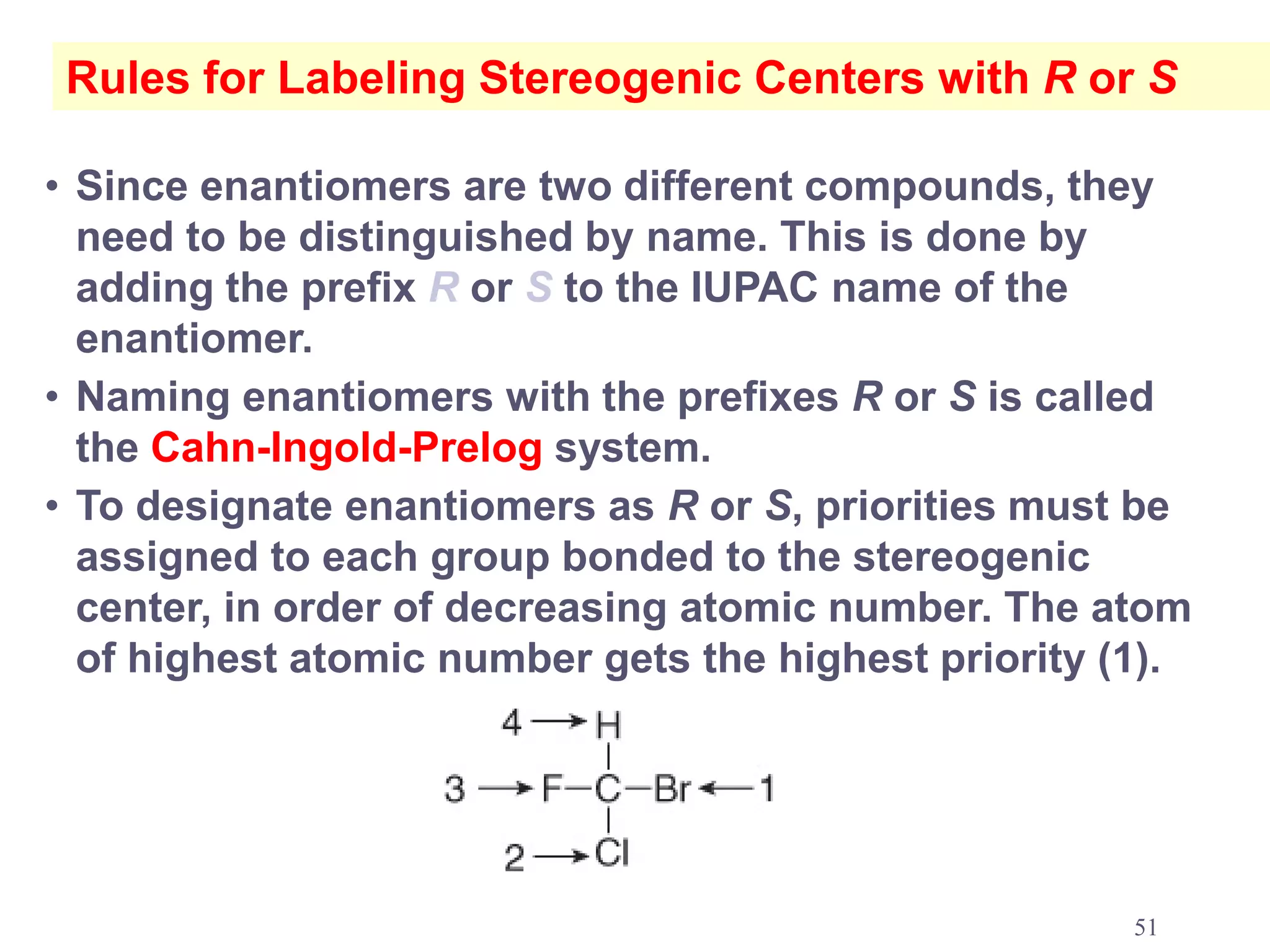 Rules for Labeling Stereogenic Centers with R or S

• Since enantiomers are two different compounds, they
  need to be distinguished by name. This is done by
  adding the prefix R or S to the IUPAC name of the
  enantiomer.
• Naming enantiomers with the prefixes R or S is called
  the Cahn-Ingold-Prelog system.
• To designate enantiomers as R or S, priorities must be
  assigned to each group bonded to the stereogenic
  center, in order of decreasing atomic number. The atom
  of highest atomic number gets the highest priority (1).




                                                      51
 