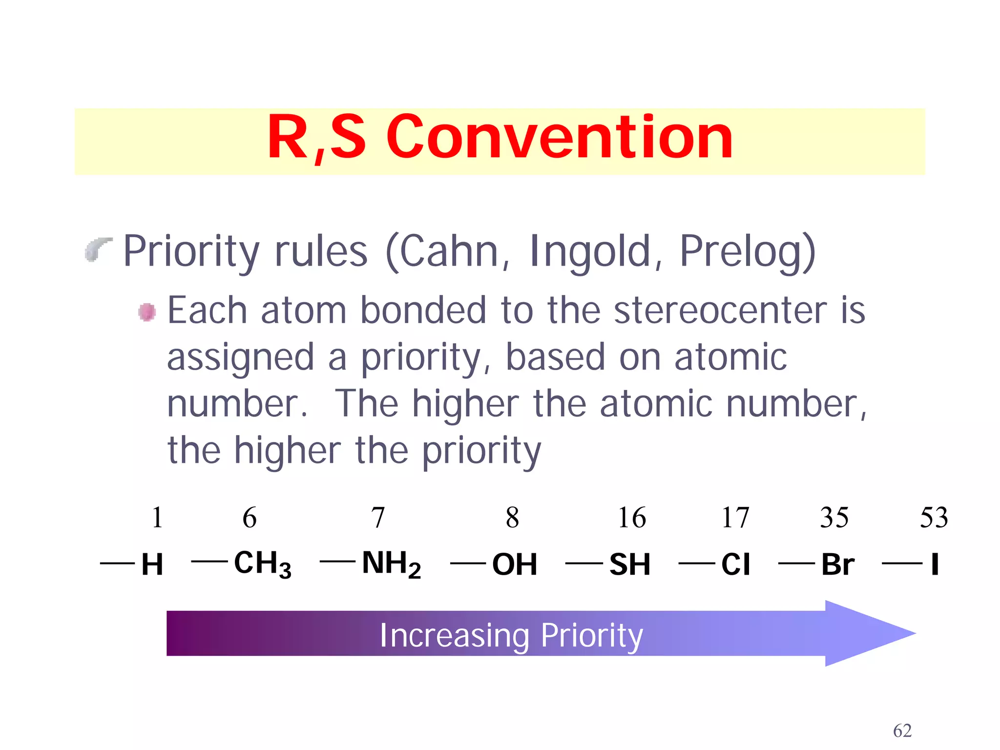 R,S Convention
Priority rules (Cahn, Ingold, Prelog)
     Each atom bonded to the stereocenter is
     assigned a priority, based on atomic
     number. The higher the atomic number,
     the higher the priority
 1      6      7         8       16   17   35        53
H       CH3    NH2      OH      SH    Cl   Br        I

                Increasing Priority

                                                62
 
