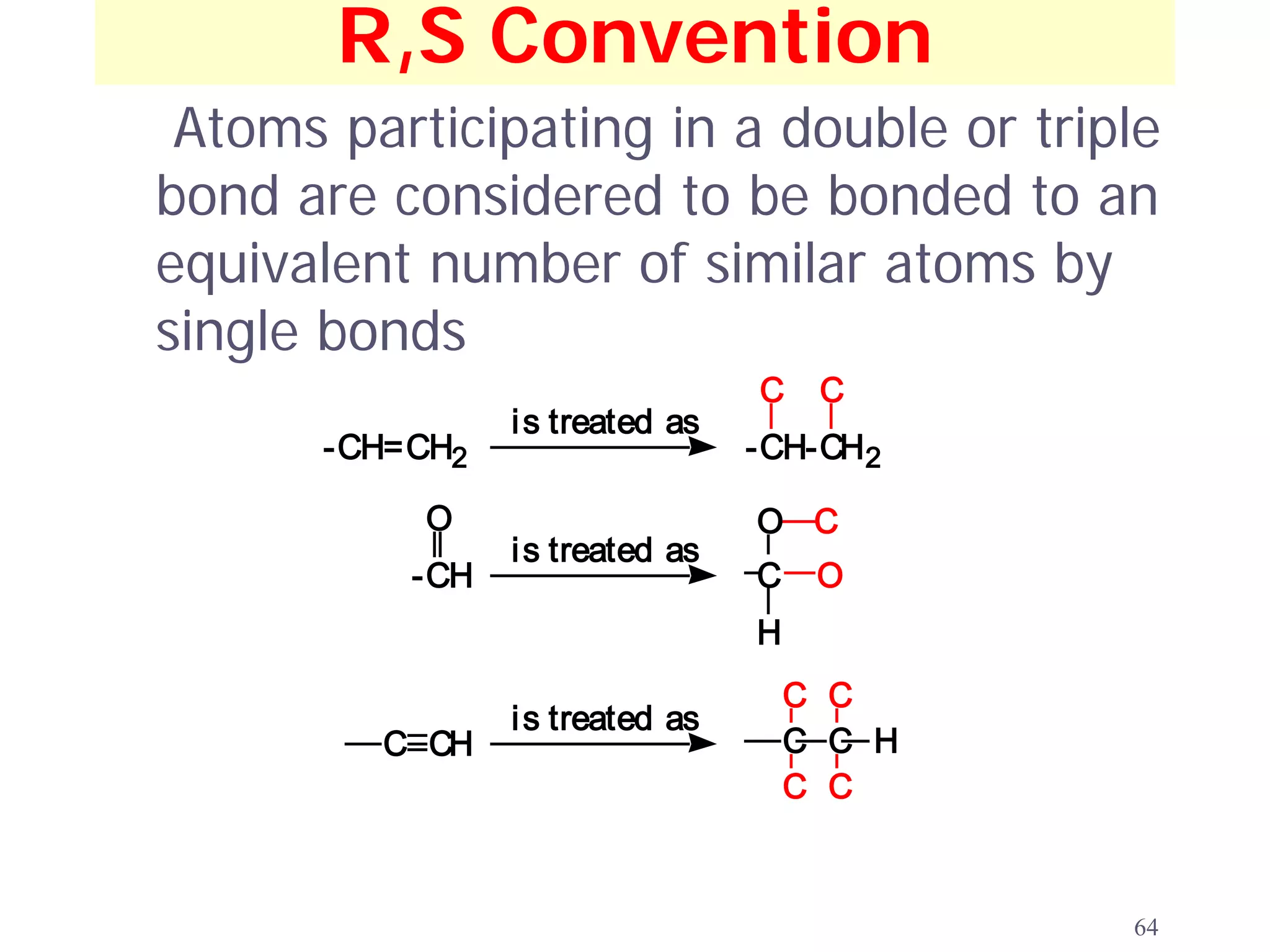 R,S Convention
 Atoms participating in a double or triple
bond are considered to be bonded to an
equivalent number of similar atoms by
single bonds
                                  C    C
                 i s treated as
       -CH=CH2                    -CH-CH2

           O                      O C
                 i s treated as
           -CH                    C    O
                                  H
                                      C C
                 i s treated as
         C CH                         C C H
                                      C C



                                              64
 