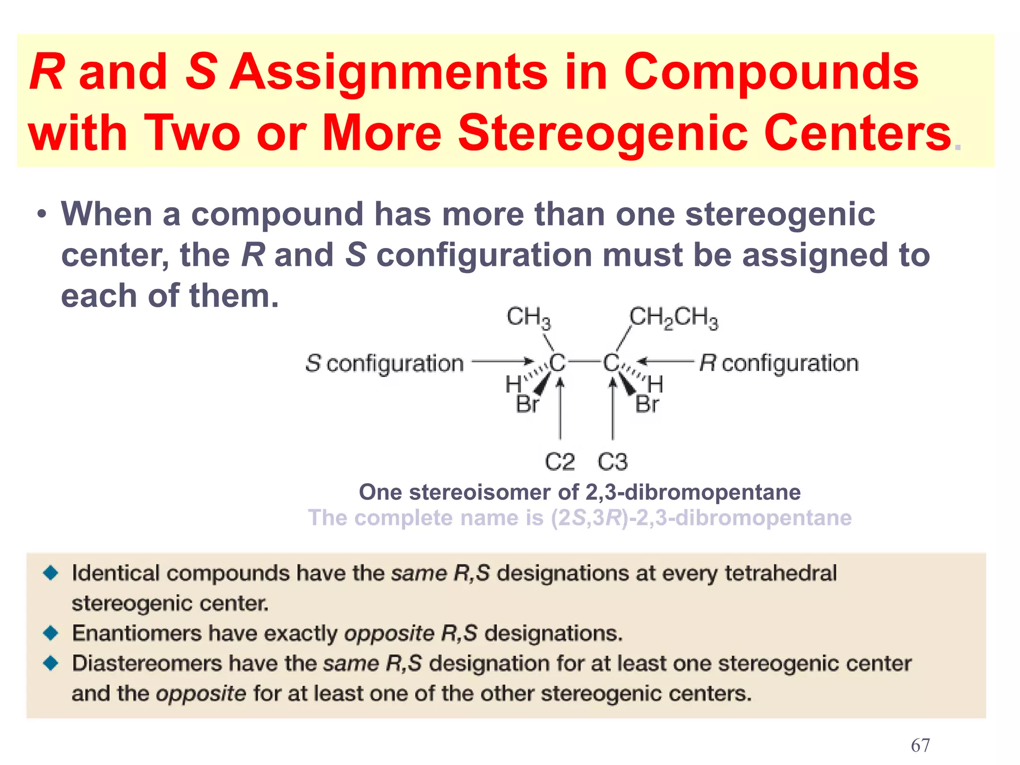 R and S Assignments in Compounds
with Two or More Stereogenic Centers.
• When a compound has more than one stereogenic
  center, the R and S configuration must be assigned to
  each of them.




                    One stereoisomer of 2,3-dibromopentane
                The complete name is (2S,3R)-2,3-dibromopentane




                                                                  67
 