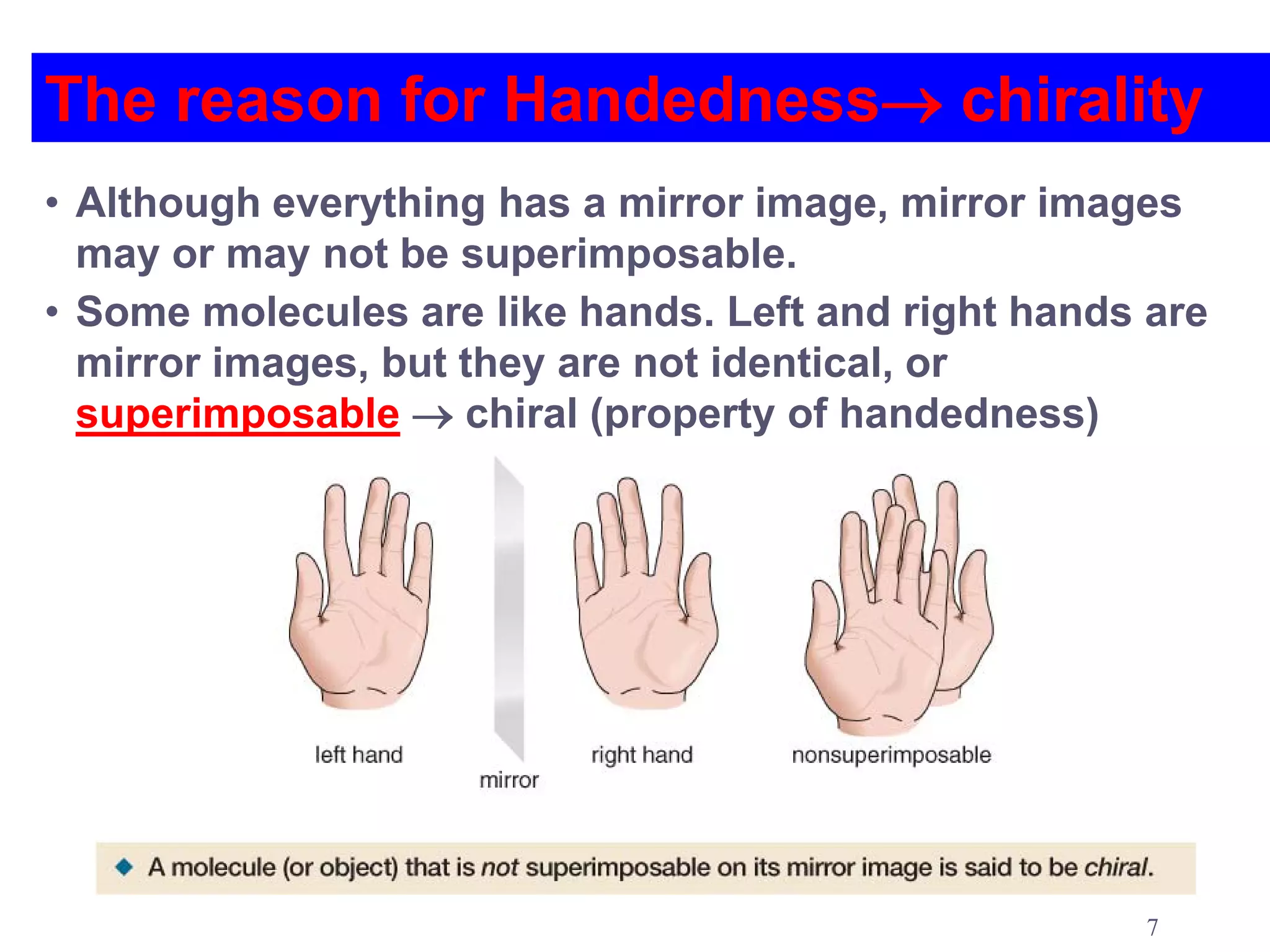 The reason for Handedness→ chirality
• Although everything has a mirror image, mirror images
  may or may not be superimposable.
• Some molecules are like hands. Left and right hands are
  mirror images, but they are not identical, or
  superimposable → chiral (property of handedness)




                                                     7
 