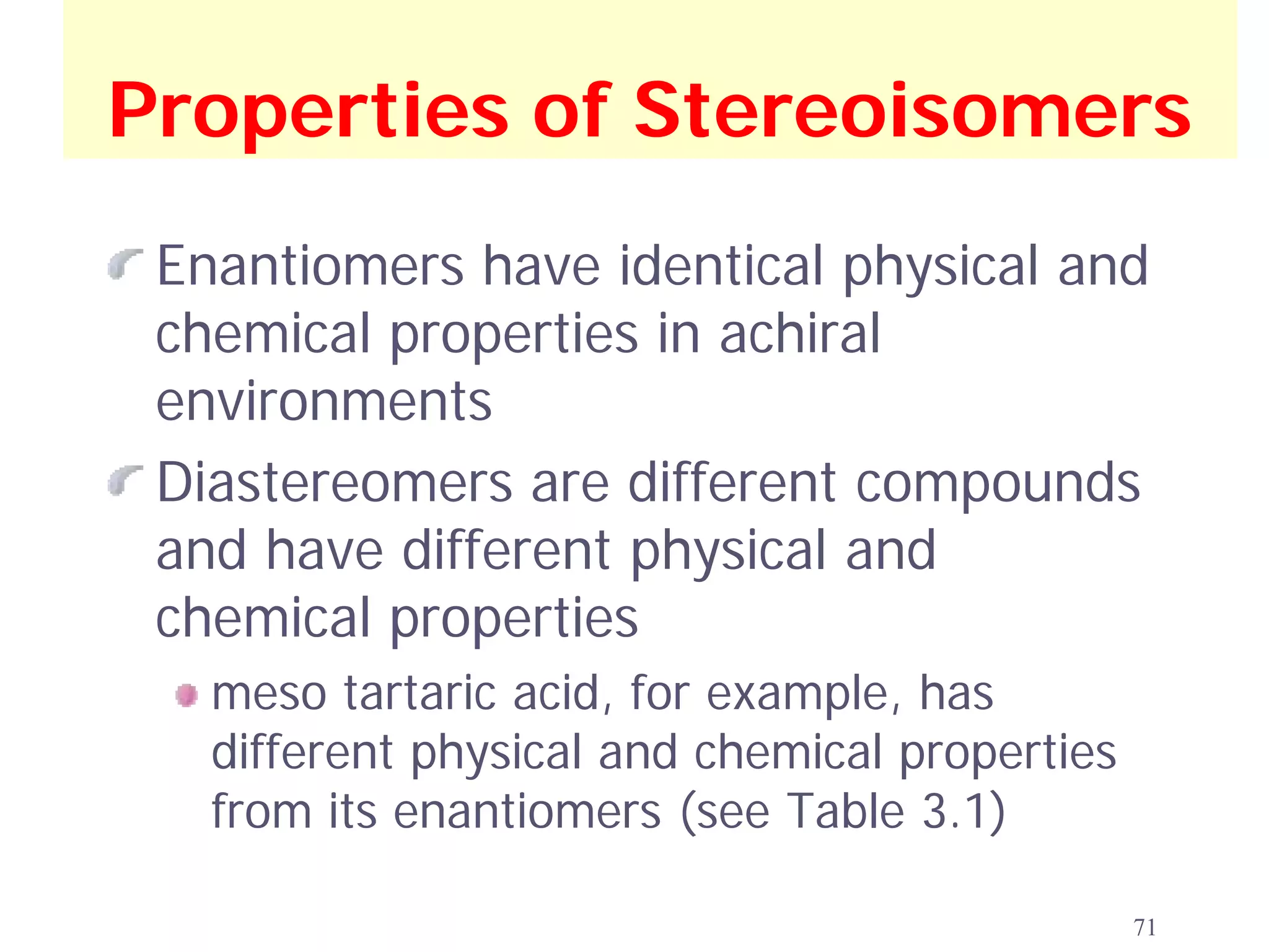 Properties of Stereoisomers
 Enantiomers have identical physical and
 chemical properties in achiral
 environments
 Diastereomers are different compounds
 and have different physical and
 chemical properties
   meso tartaric acid, for example, has
   different physical and chemical properties
   from its enantiomers (see Table 3.1)

                                                71
 