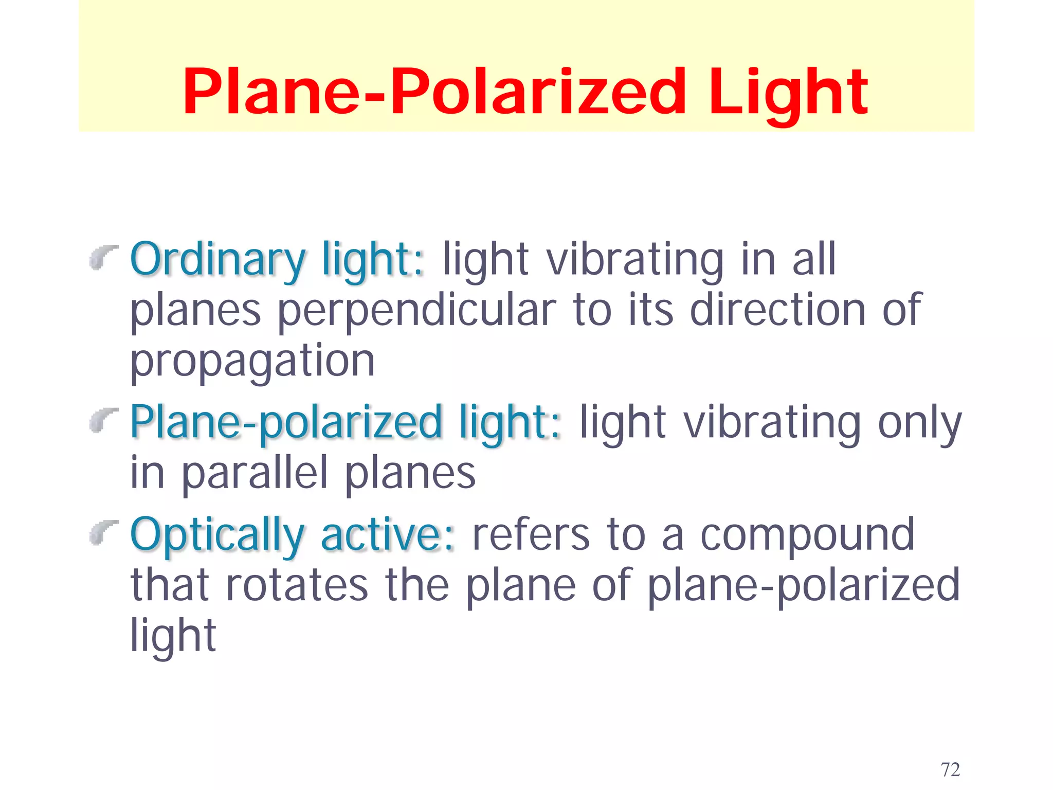 Plane-Polarized Light

Ordinary light: light vibrating in all
planes perpendicular to its direction of
propagation
Plane-polarized light: light vibrating only
in parallel planes
Optically active: refers to a compound
that rotates the plane of plane-polarized
light

                                         72
 