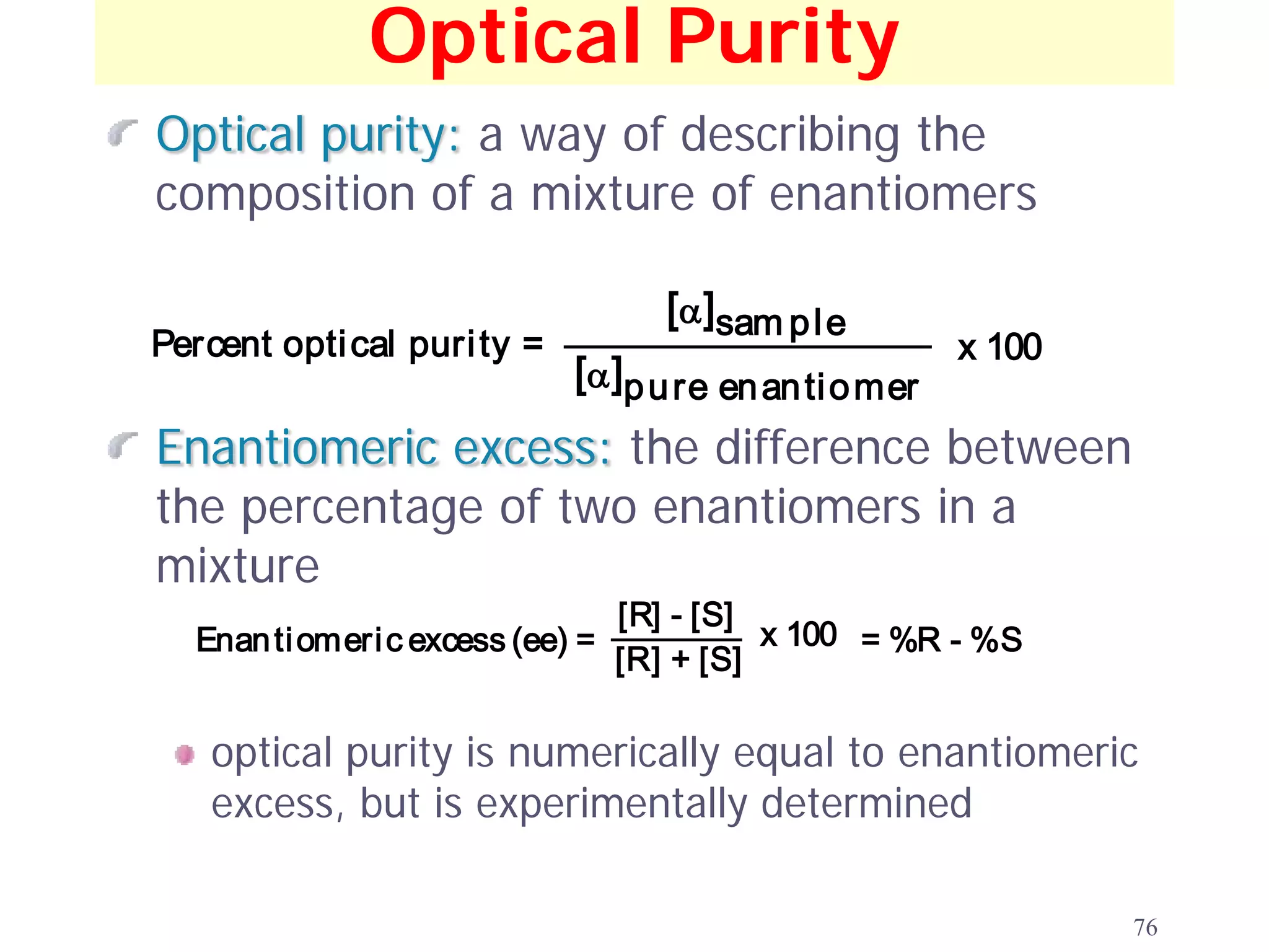 Optical Purity
Optical purity: a way of describing the
composition of a mixture of enantiomers

                                   [α ]sam p l e
Percent opti cal puri ty =                               x 100
                             [α ]p u re en an ti o mer
Enantiomeric excess: the difference between
the percentage of two enantiomers in a
mixture
                                [R] - [S]
  Enan ti omeri c excess (ee) =           x 100 = %R - %S
                                [R] + [S]

   optical purity is numerically equal to enantiomeric
   excess, but is experimentally determined

                                                                 76
 