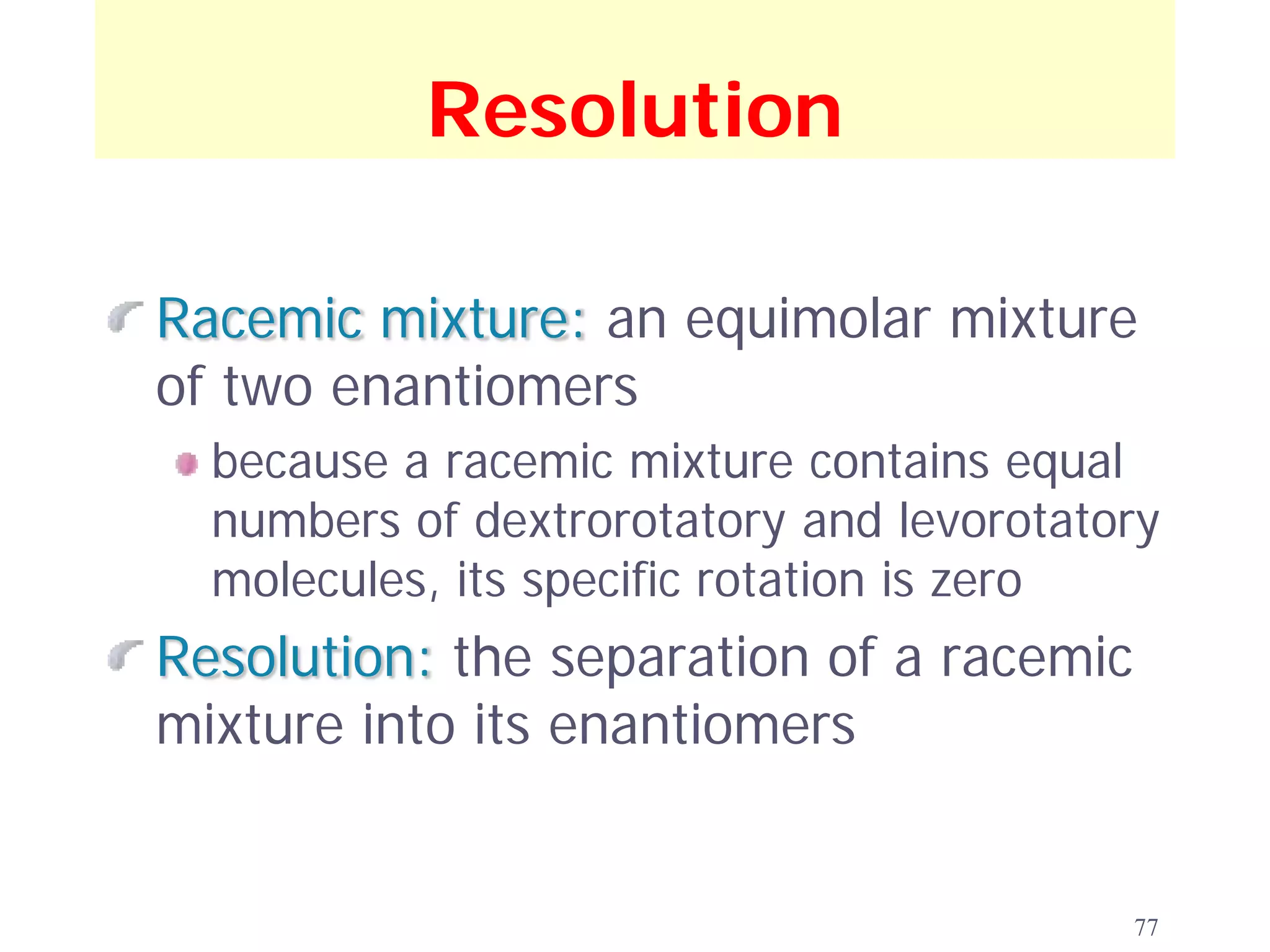 Resolution

Racemic mixture: an equimolar mixture
of two enantiomers
  because a racemic mixture contains equal
  numbers of dextrorotatory and levorotatory
  molecules, its specific rotation is zero
Resolution: the separation of a racemic
mixture into its enantiomers


                                          77
 