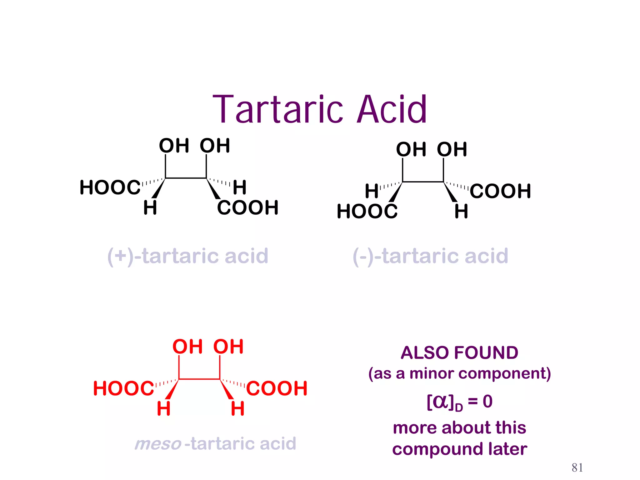 Tartaric Acid
           OH OH                 OH OH
HOOC            H             H             COOH
       H       COOH         HOOC        H

 (+)-tartaric acid           (-)-tartaric acid



           OH OH     meso          ALSO FOUND
                              (as a minor component)
HOOC               COOH
       H       H                    [α]D = 0
                                 more about this
   meso -tartaric acid           compound later
                                                       81
 