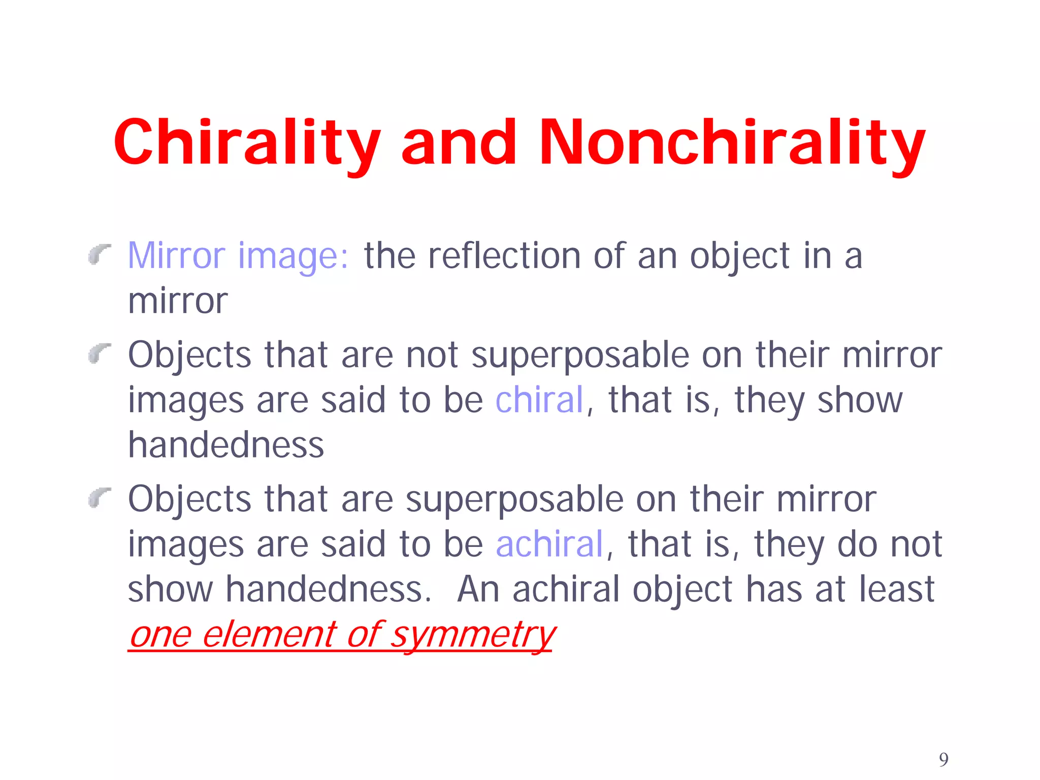 Chirality and Nonchirality
Mirror image: the reflection of an object in a
mirror
Objects that are not superposable on their mirror
images are said to be chiral, that is, they show
handedness
Objects that are superposable on their mirror
images are said to be achiral, that is, they do not
show handedness. An achiral object has at least
one element of symmetry


                                                  9
 