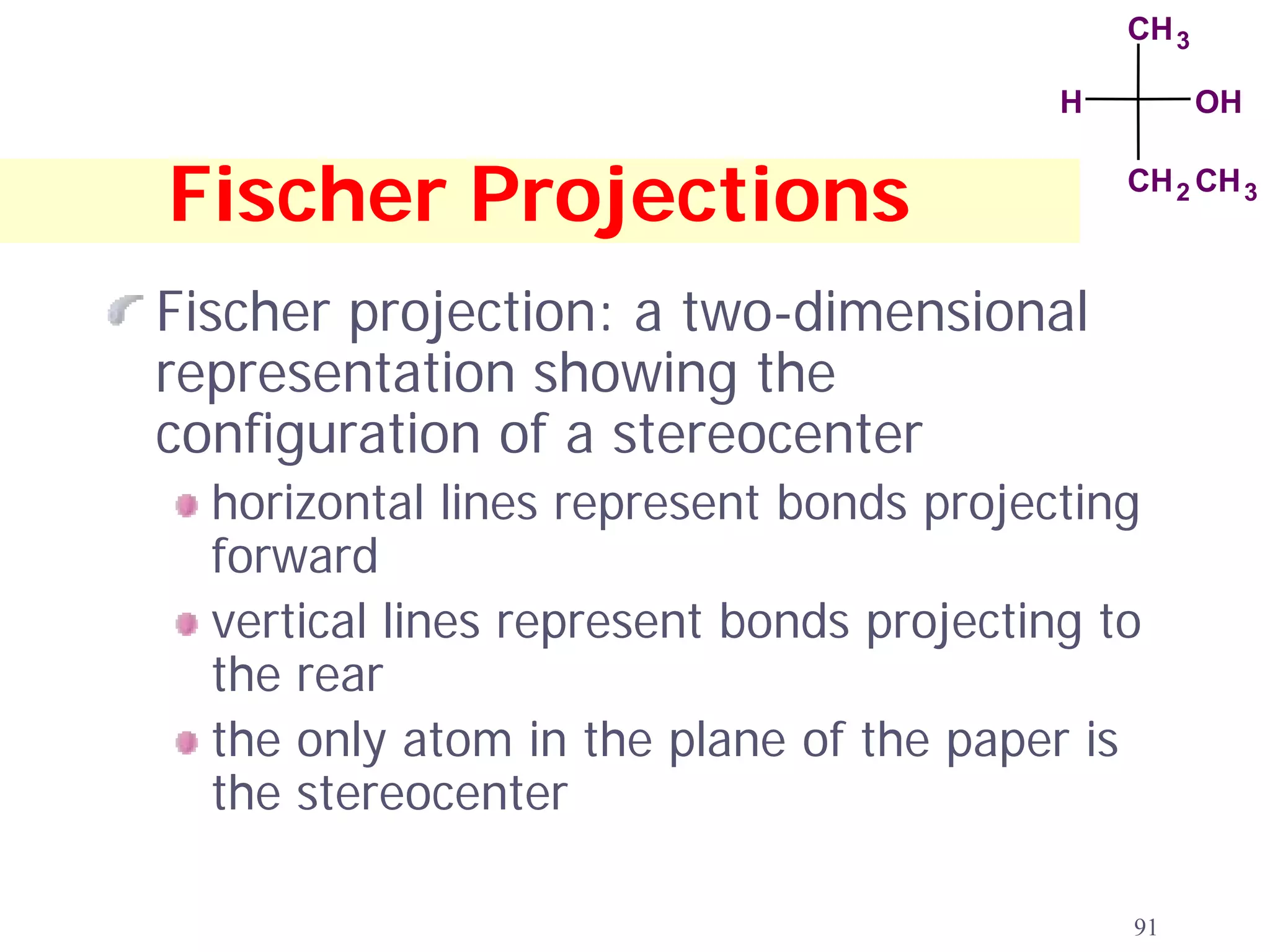 CH 3

                                          H          OH


Fischer Projections                           CH 2 CH 3



Fischer projection: a two-dimensional
representation showing the
configuration of a stereocenter
  horizontal lines represent bonds projecting
  forward
  vertical lines represent bonds projecting to
  the rear
  the only atom in the plane of the paper is
  the stereocenter

                                              91
 