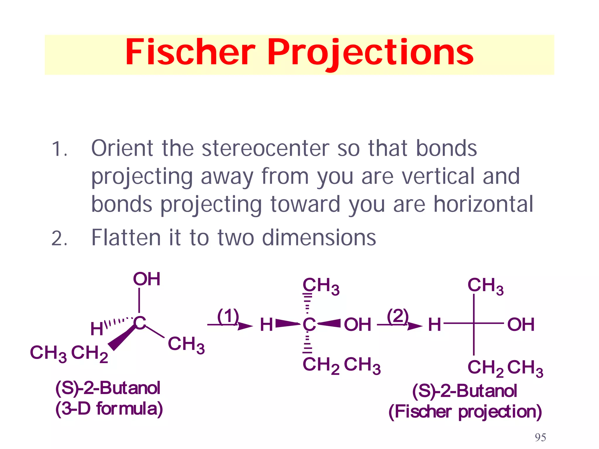 Fischer Projections

  1. Orient the stereocenter so that bonds
     projecting away from you are vertical and
     bonds projecting toward you are horizontal
  2. Flatten it to two dimensions
           OH                      CH3                   CH 3

           C             (1)   H   C     OH (2)     H           OH
     H
                  CH 3
CH3 CH 2
                                   CH 2 CH 3             CH 2 CH 3
  (S)-2-Butanol                                   (S)-2-Butanol
  (3-D formula)                                (Fischer projection)
                                                                 95
 