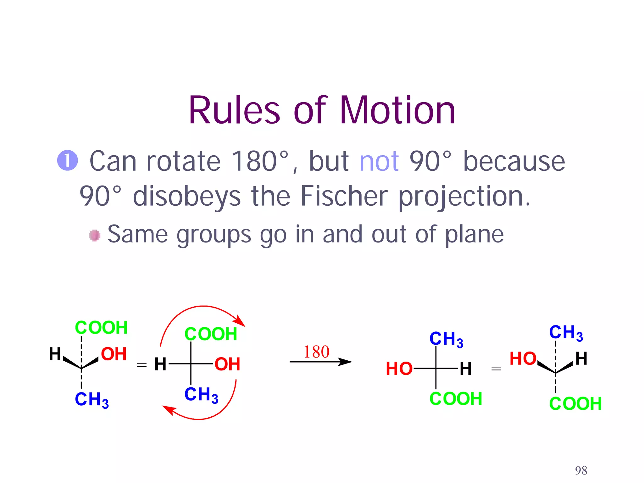 Rules of Motion
 Can rotate 180°, but not 90° because
 90° disobeys the Fischer projection.
    Same groups go in and out of plane


  COOH        COOH                            CH3
                                CH3
H   OH               180                   HO   H
         =H     OH         HO     H    =
 CH3          CH3               COOH          COOH


                                                98
 
