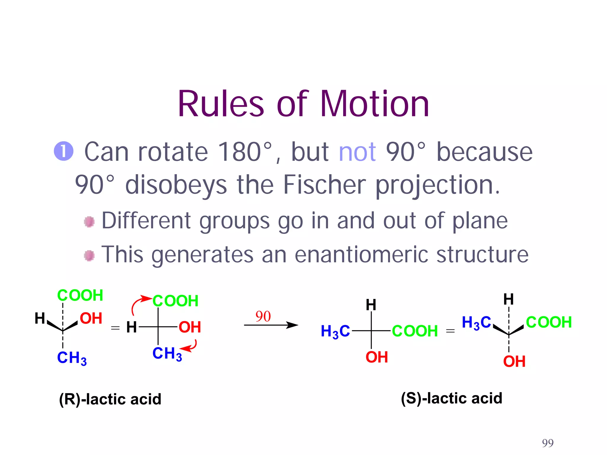 Rules of Motion
  Can rotate 180°, but not 90° because
  90° disobeys the Fischer projection.
        Different groups go in and out of plane
        This generates an enantiomeric structure
  COOH         COOH                                         H
                                     H
H   OH                   90                        H 3C         COOH
         =H         OH        H 3C        COOH =
 CH3           CH3                   OH                     OH

  (R)-lactic acid                         (S)-lactic acid

                                                                 99
 