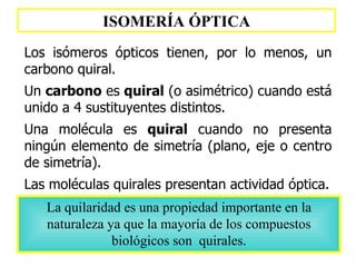ISOMERÍA ÓPTICA Los isómeros ópticos tienen, por lo menos, un carbono quiral. Un  carbono  es  quiral  (o asimétrico) cuando está unido a 4 sustituyentes distintos.  Una molécula es  quiral  cuando no presenta ningún elemento de simetría (plano, eje o centro de simetría).   Las moléculas quirales presentan actividad óptica. La quilaridad es una propiedad importante en la naturaleza ya que la mayoría de los compuestos biológicos son  quirales. 