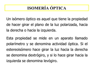 ISOMERÍA ÓPTICA Un isómero óptico es aquel  que  tiene la propiedad de hacer girar el plano de la luz polarizada, hacia la derecha o hacia la izquierda. Esta propiedad se mide en un aparato llamado polarímetro  y se denomina actividad óptica .   Si  el estereoi sómero hace girar la luz hacia la derecha se denomina dextr ógiro,   y si lo hace girar  hacia la izquierda se denomina lev ógiro . 