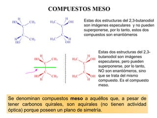 COMPUESTOS MESO Estas dos estructuras del 2,3-butanodiol son imágenes especulares  y no pueden superponerse, por lo tanto, estos dos compuestos son enantiómeros Estas dos estructuras del 2,3-butanodiol son imágenes especulares, pero pueden superponerse, por lo tanto, NO son enantiómeros, sino  que se trata del mismo  compuesto. Es el compuesto meso. Se denominan compuestos  meso  a aquéllos que, a pesar de tener carbonos  quirales , son aquirales  (no tienen actividad óptica)  porque poseen un plano de simetría.   PLANO DE SIMETRÍA 