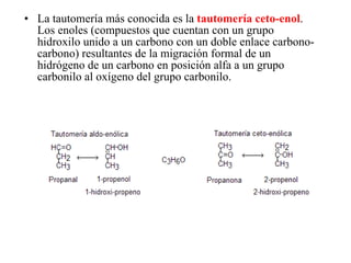 La tautomería más conocida es la  tautomería ceto-enol . Los enoles (compuestos que cuentan con un grupo hidroxilo unido a un carbono con un doble enlace carbono-carbono) resultantes de la migración formal de un hidrógeno de un carbono en posición alfa a un grupo carbonilo al oxígeno del grupo carbonilo.  