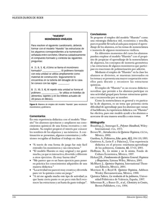 Comentarios
En esta experiencia didáctica con el modelo “Hue-
sito” los alumnos ejercitaron y ampliaron sus cono-
cimientos químicos de una forma recreativa y esti-
mulante. Su empleó propició el interés por conocer
los nombres de los alquenos y sus isómeros. A con -
tinuación se presentan, algunos comentarios y refle-
xiones recogidas al finalizar el trabajo en clase.
• “A través de esta forma de juego fue más fácil
entender los monómeros y sus estructuras.”
• “El modelo Huesito es muy original y me gustó
mucho,ya que es interactivo,divertido ydiferente
a otros ejercicios. ¡Es muy buena idea!”
• “Me parece que es un buen ejercicio para poner
en práctica los conocimientos adquiridos de una
manera didáctica.”
• “La actividad mepareciómuy creativa ydivertida
para ver la química como un juego.”
• “A mí me agrada mucho este tipo de actividad ya
que hasta cierto punto es un poco más fácil reco-
nocer las estructuras y así hasta da gusto trabajar”.
Conclusiones
Se propone el empleo del modelo “Huesito” como
una estrategia didáctica útil, económica y sencilla,
puesesposible llevarla al aula para mejorar el apren-
dizaje de los alumnos, en los temas de nomenclatura
e isomería de algunos monómeros vinílicos.
En diferentes momentos del curso los alumnos
pueden emplear el modelo “Huesito” con el propó-
sito de propiciar el aprendizaje de la nomenclatura
de alquenos, los conceptos de isomería geométrica
y las estructuras de algunos monómeros que partici-
pan en reacciones de polimerización por adición.
Mediante el empleo de “Huesito” en la clase los
alumnos se divierten, se muestran interesados en
los temasyse presenta una mayorcooperación entre
ellos para discutir y reconocer las estructuras
químicas.
El empleo de “Huesito” es un recurso didáctico
novedoso que permite a los alumnos participar en
una actividad grupal para formar estructuras quími-
cas y reconocerlas por su nombre.
Como la nomenclatura en general y en particu-
lar la de alquenos, es un tema que presenta cierta
dificultad de aprendizaje para los alumnos que cursan
el bachillerato, la experiencia didáctica con “Huesito”
fue efectiva, pues este modelo ayudó a los alumnos a
acercarse de una manera sencilla a estos temas.
Bibliografía
Brandrup, J., Inmergut E., Polymer Handbook, Wiley-
International, USA, 1975.
Brown W., Introducción a la Química Orgánica, CECSA,
México, 2002.
Gamboa,A.,Polímeros,Educ.quím., 6[2],104-110,1995.
Gutiérrez A., León F. y Palacios J., Una experiencia
didáctica en el proceso enseñanza-aprendizaje
de los polímeros, Contactos, 42, 57-63, 2001.
Hoffman, R., Lo mismo y no lo mismo, Fondo de
Cultura Económica, México, 1997.
HolumJ.R., Fundamentos de Química General,Orgánica
y Bioquímica. Limusa Wiley, México, 2001.
McMurry J., Química Orgánica, International Thom-
son Editores, México, 2001.
Morrison R. y Boyd R. Química Orgánica, Addison
Wesley Iberoamericana, México, 1990.
Química Salters, La revolución de los polímeros, Univer-
sidad Politécnica de Valencia, España, 1997.
Silberman R., y Bunce D., et al., Chemistry in Contex,
Brown Publishers, USA, 1994.
HUESOS DUROS DE ROER
“HUESITO”
MONÓMEROS VINÍLICOS
Para resolver el siguiente cuestionario, deberás
formar con el modelo “Huesito” las estructuras de
los alquenos correspondientes a la numeración
señalada entre corchetes. Observa cuidadosamente
el compuesto formado y contesta las siguientes
preguntas:
A. [1, 6, 3, 4], ¿Cómo se llama el monómero
formado? _______________. El polímero formado
con esta unidad se utiliza ampliamente como
material de construcción. Seguramente lo
encuentras en la tubería del desagüe de tu casa.
Se conoce con las siglas _________.
B. [1, 10, 3, 4], Al repetir esta unidad se forma el
polímero ______________. Se utiliza en botellas de
alimentos, tapetes y en los billetes actuales de
20 pesos en México.
Figura 8. Manera de empleo del modelo “Huesito” para reconocer
monómeros y polímeros.
358 Educación Química 15[x]
 