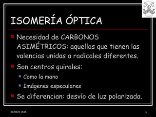 ISOMERÍA ÓPTICA Necesidad de CARBONOS ASIMÉTRICOS: aquellos que tienen las valencias unidas a radicales diferentes. Son centros quirales: Como la mano Imágenes especulares Se diferencian: desvío de luz polarizada. 09/09/11 11:48