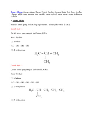 Isomer Alkana, Alkena, Alkuna, Rumus, Contoh, Gambar, Senyawa Kimia, Soal, Kunci Jawaban
- Isomer adalah suatu senyawa yang memiliki rumus molekul sama, namun rumus strukturnya
berbeda.
a. Isomer Alkana
Senyawa alkana paling rendah yang dapat memiliki isomer yaitu butana (C4H10).
Contoh Soal 1 :
Carilah isomer yang mungkin dari butana, C4H10.
Kunci Jawaban :
(1). n-butana
H3C – CH2 – CH2 – CH3
(2). 2-metil-propana
Contoh Soal 2 :
Carilah isomer yang mungkin dari heksana, C6H14.
Kunci Jawaban :
(1). n-heksana
H3C – CH2 – CH2 – CH2 – CH2 – CH3
(2). 2-metil-pentana
(3). 3-metil-pentana
 