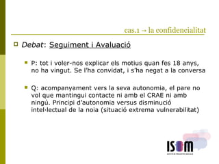 cas.1 → la confidencialitat
 Debat: Seguiment i Avaluació
 P: tot i voler-nos explicar els motius quan fes 18 anys,
no ha vingut. Se l’ha convidat, i s’ha negat a la conversa
 Q: acompanyament vers la seva autonomia, el pare no
vol que mantingui contacte ni amb el CRAE ni amb
ningú. Principi d’autonomia versus disminució
intel·lectual de la noia (situació extrema vulnerabilitat)
 