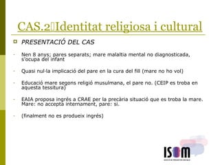 CAS.2Identitat religiosa i cultural
 PRESENTACIÓ DEL CAS
- Nen 8 anys; pares separats; mare malaltia mental no diagnosticada,
s’ocupa del infant
- Quasi nul·la implicació del pare en la cura del fill (mare no ho vol)
- Educació mare segons religió musulmana, el pare no. (CEIP es troba en
aquesta tessitura)
- EAIA proposa ingrés a CRAE per la precària situació que es troba la mare.
Mare: no accepta internament, pare: si.
- (finalment no es produeix ingrés)
 