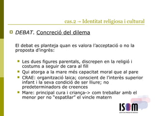 cas.2 → Identitat religiosa i cultural
 DEBAT. Concreció del dilema
El debat es planteja quan es valora l’acceptació o no la
proposta d’ingrès:
 Les dues figures parentals, discrepen en la religió i
costums a seguir de cara al fill
 Qui atorga a la mare més capacitat moral que al pare
 CRAE: organització laica; conscient de l’interès superior
infant i la seva condició de ser lliure; no
predeterminadors de creences
 Mare: principal cura i criança-> com treballar amb el
menor per no “espatllar” el vincle matern
 