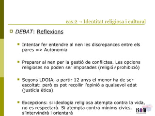 cas.2 → Identitat religiosa i cultural
 DEBAT: Reflexions
 Intentar fer entendre al nen les discrepances entre els
pares => Autonomia
 Preparar al nen per la gestió de conflictes. Les opcions
religioses no poden ser imposades (religió≠prohibició)
 Segons LDOIA, a partir 12 anys el menor ha de ser
escoltat: però es pot recollir l’opinió a qualsevol edat
(justícia ètica)
 Excepcions: si ideologia religiosa atempta contra la vida,
no es respectarà. Si atempta contra mínims cívics,
s’intervindrà i orientarà
 